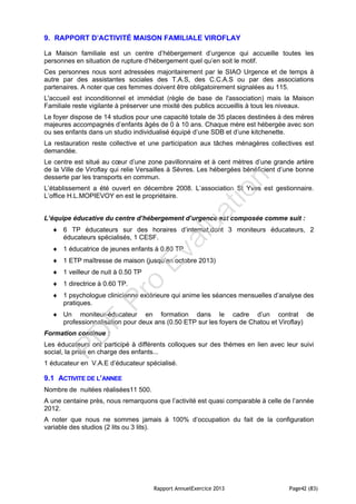 Rapport AnnuelExercice 2013 Page42 (83)
9. RAPPORT D’ACTIVITÉ MAISON FAMILIALE VIROFLAY
La Maison familiale est un centre d’hébergement d’urgence qui accueille toutes les
personnes en situation de rupture d’hébergement quel qu’en soit le motif.
Ces personnes nous sont adressées majoritairement par le SIAO Urgence et de temps à
autre par des assistantes sociales des T.A.S, des C.C.A.S ou par des associations
partenaires. A noter que ces femmes doivent être obligatoirement signalées au 115.
L'accueil est inconditionnel et immédiat (règle de base de l'association) mais la Maison
Familiale reste vigilante à préserver une mixité des publics accueillis à tous les niveaux.
Le foyer dispose de 14 studios pour une capacité totale de 35 places destinées à des mères
majeures accompagnés d’enfants âgés de 0 à 10 ans. Chaque mère est hébergée avec son
ou ses enfants dans un studio individualisé équipé d’une SDB et d’une kitchenette.
La restauration reste collective et une participation aux tâches ménagères collectives est
demandée.
Le centre est situé au cœur d’une zone pavillonnaire et à cent mètres d’une grande artère
de la Ville de Viroflay qui relie Versailles à Sèvres. Les hébergées bénéficient d’une bonne
desserte par les transports en commun.
L’établissement a été ouvert en décembre 2008. L’association St Yves est gestionnaire.
L’office H.L.MOPIEVOY en est le propriétaire.
L’équipe éducative du centre d’hébergement d’urgence est composée comme suit :
 6 TP éducateurs sur des horaires d’internat,dont 3 moniteurs éducateurs, 2
éducateurs spécialisés, 1 CESF.
 1 éducatrice de jeunes enfants à 0.80 TP
 1 ETP maîtresse de maison (jusqu’en octobre 2013)
 1 veilleur de nuit à 0.50 TP
 1 directrice à 0.60 TP.
 1 psychologue clinicienne extérieure qui anime les séances mensuelles d’analyse des
pratiques.
 Un moniteur-éducateur en formation dans le cadre d’un contrat de
professionnalisation pour deux ans (0.50 ETP sur les foyers de Chatou et Viroflay)
Formation continue :
Les éducateurs ont participé à différents colloques sur des thèmes en lien avec leur suivi
social, la prise en charge des enfants...
1 éducateur en V.A.E d’éducateur spécialisé.
9.1 ACTIVITE DE L’ANNEE
Nombre de nuitées réalisées11 500.
A une centaine près, nous remarquons que l’activité est quasi comparable à celle de l’année
2012.
A noter que nous ne sommes jamais à 100% d’occupation du fait de la configuration
variable des studios (2 lits ou 3 lits).
PD
F
Pro
Evaluation
 
