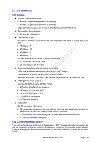 Rapport AnnuelExercice 2013 Page43 (83)
9.2 LES HEBERGEES :
9.2.1 ENTREES :
 Nombre d’entrée et de sortie :
 Entrées :29 personnes (femmes et enfants)
 Sorties : 25 personnes (femmes et enfants)
56 personnes hébergées (23 mères et 33 enfants) durant l’année 2013.
 Composition des ménages :
 23 femmes / 36 enfants
 Les tranches d’âges
Pour les 23 femmes, nous observons une majorité située entre la classe des 25/39
ans.
 18/24 ans : 1
 25/39 ans : 20
 40/54 ans : 2
 46/55 ans : 0
Pour les enfants, nous notons la répartition suivante :
 13 enfants de moins de 3 ans
 20 enfants âgés de 4/10 ans
 Origine géographique et origine de la prescription
100% des familles proviennent du département des Yvelines.
La majorité 85% nous a été adressée par le 115 (SIAO)
Viennent ensuite les orientations des Services départementaux à hauteur de 15%
 Hébergement avant l’entrée
La majorité était hébergée à l’hôtel (43%).
 27% chez de la famille ou des amis
 12% dans du logement privé
 14 % en C.H.U. ou C.H.R.S
 3% sortaient de l’hôpital
 1% venaient de la rue.
 Nationalité
Sur 56 personnes hébergées :
 38 personnes proviennent en majorité de l’Afrique sub-saharienne, ensuite du
Maghreb et de pays plus isolés comme Haïti ou l’Arménie.
 1 enfant est de nationalité espagnole (sa mère de nationalité marocaine).
 17 sont de nationalité française.
9.2.2 ACCOMPAGNEMENT SOCIO-EDUCATIF
Tout comme l’ensemble des foyers de l’association HSSY, chaque hébergée est positionnée
sur les dispositifs d’urgence (contrat de séjour) et d’insertion (convention moyen séjour).
Chaque hébergement est contractualisé avec un dispositif d’insertion. L’un ne va pas sans
l’autre.
PD
F
Pro
Evaluation
 