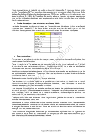 Rapport AnnuelExercice 2013 Page45 (83)
Nous observons que la majorité est sortie en logement passerelle. A noter que depuis cette
année, l’association St Yves sous-loue des appartements en service éclaté. Une mère de la
Maison familiale est hébergée depuis novembre 2013 avec sa fille en co-location avec une
autre famille du C.H.R.S. de Versailles. Ce suivi « allégé » vise des personnes autonomes
pour qui les obligations locatives sont acquises et en voie d’être relogée dans une période
de six mois maximum.
 Durée des séjours des personnes sorties en 2013 :
La durée des prises en charge globales sur l’ensemble des 56 séjours (mères et enfants)
observés pour l’année 2013 est de un à deux ans mais a tendance à s’allonger du fait des
difficultés de relogement dues aux situations administratives de certaines hébergées.
Durée Séjour
moins 30 jours 3
de 31 à 91 j 3
92 à 192 j 13
193 à 284 j 15
365 à 729 15
> 2 ans 7
TOTAL 56
 Communication :
Concernant le recueil de la parole des usagers, nous maintenons de manière régulière des
réunions avec les hébergées.
Deux conseils de la Vie sociale ont été proposés cette année. Nous invitons à ces C.V.S et
à tour de rôle des partenaires extérieurs : Directrice du CCAS de la Ville de Viroflay,les
bénévoles avec lesquels nous travaillons (APIV, Croix-Rouge….)
Il est important pour les hébergées de pouvoir discuter et entendre les représentants de la
vie institutionnelle extérieure. Egalement, que ces représentants soient témoins de la vie
quotidienne dans la structure.
Troisréunions avec les hébergées et l’équipe éducative :
Ces réunions ont pour but d’améliorer le quotidien en observant ce qui fonctionne et ce qui
dysfonctionne dans la prise en charge éducative, hôtelière … des hébergées, et aussi de
recueillir leurs propositions d’animations ou autres.
Une enquête de satisfaction est réalisée une fois par an et a été globalement satisfaisante.
Toutefois, le départ de la maîtresse de maison a changé les habitudes puisque les mamans
sont chargées, à tour de rôle et sur la base du volontariat, de faire déjeuner et dîner, au
moins une fois par semaine pour le collectif.
Quelques difficultés sont apparues dans l’organisation globale des repas et commandes
mais se sont résorbées peu à peu.
Néanmoins, le confort hôtelier des studios continue de nous jouer des tours. Des demandes
récurrentes persistent comme le fait de pouvoir rentrer à n’importe quelle heure, de se faire
à manger elle-même, d’avoir la WIFI dans les studios ou encore d’avoir une femme de
ménage pour les parties collectives.
Dans l’ensemble, malgré ces demandes qui pourraient être légitimes dans un logement de
droit commun, nous avons eu cette année un bon groupe avec des mères motivées pour
s’en sortir et actives dans les démarches à mener.
PD
F
Pro
Evaluation
 