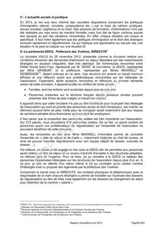 Rapport AnnuelExercice 2013 Page50 (83)
C - L'actualité sociale et juridique
En 2013, je me suis tenu informé des nouvelles dispositions concernant les politiques
d'immigration (décret, circulaire, jurisprudence etc...) par le biais de cahiers juridiques,
revues sociales, Légifrance et du Gisti. Des sessions de formation, d'informations n'ont pas
été réalisées par mes soins de manière formelle, mais l'ont été de façon continue auprès
des équipes au gré des situations rencontrées. En effet, chaque situation est unique et
spécifique. Il faut noter également que les politiques d'immigration et le droit des étrangers
évoluent rapidement et régulièrement. Ce qui implique une appréciation au cas par cas, une
situation A ne peut se calquer sur une situation B.
D -Le partenariat DDCS, Préfecture des Yvelines, DIRECCTE6
La circulaire VALLS du 28 novembre 2012, présentée comme la circulaire relative aux
conditions d'examen des demandes d'admission au séjour déposées par des ressortissants
étrangers en situation irrégulière, était très attendue. De nombreuses rencontres entre
l'Hôtel Social Saint-Yves, représenté par M. VERZI7
et moi-même, la DDCS, représentée
par Mme GROBON8
, et la préfecture, représentée par Mmes MAXWELL9
et
DESBROSSE10
, étaient prévues en ce sens. Ces réunions ont amené un travail commun
efficace et une réflexion quant aux problématiques rencontrées par les hébergés de
l'association. Cependant, après plusieurs rencontres et réflexions au premier semestre
autour de cette circulaire, il apparait qu'elle ne confère de droits qu'aux :
 Familles, dont les enfants sont scolarisés depuis plus de trois ans
 Personnes présentes sur le territoire français depuis plusieurs années pouvant
présenter des fiches de paie malgré un travail non déclaré.
Il apparaît alors que cette circulaire n'a pas pu être bénéfique pour la plupart des hébergés
de l'association qui sont en priorité des personnes seules et dont l'employeur, par crainte, ne
délivrera aucune fiche de paie. Cette peur de s'engager serait notamment due aux risques
de sanctions pénales et/ou financières qu'encourent les employeurs.
Il faut savoir que la proportion des personnes isolées est très importante sur l'association.
Sur 272 places, nous accueillons 215 personnes isolées. De ce fait, un grand nombre de
personnes ayant une problématique de régularisation sur l'ensemble de l'association ne
pouvaient bénéficier de cette circulaire.
Aussi, les rencontres en lien avec Mme MAXWELL m'ont-elles permis de connaitre
l'ensemble du « pôle du séjour et de l'asile », notamment l'adjointe au chef de bureau, et
ainsi de pouvoir travailler régulièrement avec son équipe (dépôt de dossier, avancée du
dossier,…).
Par ailleurs, un travail a été engagé en lien avec la DDCS afin de permettre aux personnes
ayant obtenu un titre de séjour et un revenu d’activité d'accéder à des structures adaptées,
ne relevant plus de l'urgence. Pour ce faire, j'ai pu remettre à la DDCS un tableau des
personnes régularisées hébergées sur les structures de l'association depuis plus d'un an. A
ce jour, je suis en attente d'un retour même si j'ai pu constater qu'un certain nombre
d'hébergés s'est vu proposé des logements par la préfecture des Yvelines.
Concernant le travail avec la DIRECCTE, les contacts physiques et téléphoniques avec la
responsable de la main d'œuvre étrangère a permis de travailler sur l'avancée des dossiers
de régularisation au titre de l'Aes mais également sur les dossiers de changement de statut
pour obtention de la mention « salarié ».
6
DIRECCTE : Directions régionales des entreprises, de la concurrence, de la consommation, du travail et de l'emploi
7
Directeur de l'association Hôtel Social Saint Yves
8
Directrice Adjointe à la Direction Départementale de la Cohésion Sociale des Yvelines
9
Directrice de la Citoyenneté, de l'Immigration et de l'Intégration de la préfecture des Yvelines
10
Chef du bureau de l'immigration de la préfecture des Yvelines
PD
F
Pro
Evaluation
 