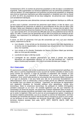 Rapport AnnuelExercice 2013 Page53 (83)
Contrairement à 2012, le nombre de personnes possédant un titre de séjour a sensiblement
augmenté. Cette augmentation se remarque également pour les personnes possédant une
carte de résident. On notait également une proportion de personnes possédant un récépissé
sans droit au travail plus importante que celles possédant un récépissé avec droit au travail
en 2012. En 2013, les proportions de ces deux catégories de personnes avec récépissé
sont sensiblement identiques.
Le nombre de personnes sans démarches connues reste également identique au chiffre de
2012.
Je tiens aussi à préciser, concernant les personnes ayant obtenu un titre de séjour, qu’y
figurent également les personnes en attente du renouvellement de leur titre de séjour (titre
de séjour valide avec récépissé en attente de délivrance d'un nouveau titre de séjour). Ceci
concerne notamment les personnes titulaires d'un titre de séjour « parents d'enfants français
» qui, dans l'année 2013, ont rencontré des difficultés dans le renouvellement de leur titre de
séjour. En effet, il s'avère que ces demandes sont la cible d'une étude plus drastique de leur
situation, due notamment à la vérification de la filiation entre l'enfant et le parent d'origine
française.
A savoir, en 2013 37 personnes n'ont pas été concernées par mon suivi pour diverses
raisons, notamment du fait de :
 Leur situation : à leur arrivée sur les structures, leur situation était déjà régularisée ou
en bonne voie de régularisation, ne nécessitant pas obligatoirement mon intervention
et/ou mon expertise.
 Leur arrivée en fin d'année: l'évaluation de l'équipe éducative n'étant pas terminée,
elles ne m'ont pas été orientées.
 Leurdurée de séjour a été trop courte.
 L'ambigüité de leur situation administrative qui laisse à penser aux équipes
éducatives une régularisation effective, qui ne l'est pas forcément (ex : Carte de
séjour d'autres pays européen, informations erronées données pas l'usager,…)
10.4 CONCLUSION
On peut encore constater cette année la pertinence de cet accompagnement spécifique. En
effet, celui-ci a permis d'appréhender le plus souvent de manière complète et claire le plus
grand nombre de situations. Il s'agit de permettre la préparation des dossiers, la plus
«parfaite» possible, pour permettre à l'administration de pouvoir se positionner plus
rapidement. Ainsi, quand cette dernière se voit présenter des documents fiables nécessaires
à un type de demande, il est plus facile pour elle de se prononcer favorablement ou
défavorablement. Avoir un interlocuteur unique et fiable permet aux différents intervenants
de travailler dans une relation de confiance. Cependant, les demandes de régularisation
sont également tributaires de l'actualité politique et/ou géopolitique, sociale et/ou
économique. Selon la conjoncture économique, les politiques en matière d'immigration
semblent s'assouplir ou se durcir. On constate également que dès que l'obtention de
l'autorisation de travail est acquise, ces personnes s'insèrent rapidement dans le travail. Le
travail actif des équipes éducatives permettent cette insertion par le travail mais également
par la santé, le logement. Elles sont le pivot de cet accompagnement global. L'expertise et
les bonnes relations partenariales, que j'ai pu acquérir au service de l'association, sont bien
identifiées par l'ensemble des acteurs intervenant dans le domaine du social ou de la santé,
sur les territoires où sont implantées nos structures (Stuart Mill, CSAPA, La Marcotte, les
territoires d'actions sociales, Dom asile, ASTY, CEFY, RESF78, SNL78, CMP, Buc
ressources…).
CNI : Carte d'identité française
PD
F
Pro
Evaluation
 