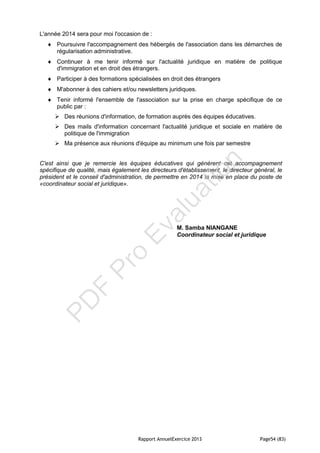 Rapport AnnuelExercice 2013 Page54 (83)
L'année 2014 sera pour moi l'occasion de :
 Poursuivre l'accompagnement des hébergés de l'association dans les démarches de
régularisation administrative.
 Continuer à me tenir informé sur l'actualité juridique en matière de politique
d'immigration et en droit des étrangers.
 Participer à des formations spécialisées en droit des étrangers
 M'abonner à des cahiers et/ou newsletters juridiques.
 Tenir informé l'ensemble de l'association sur la prise en charge spécifique de ce
public par :
 Des réunions d'information, de formation auprès des équipes éducatives.
 Des mails d'information concernant l'actualité juridique et sociale en matière de
politique de l'immigration
 Ma présence aux réunions d'équipe au minimum une fois par semestre
C'est ainsi que je remercie les équipes éducatives qui génèrent cet accompagnement
spécifique de qualité, mais également les directeurs d'établissement, le directeur général, le
président et le conseil d'administration, de permettre en 2014 la mise en place du poste de
«coordinateur social et juridique».
M. Samba NIANGANE
Coordinateur social et juridique
PD
F
Pro
Evaluation
 