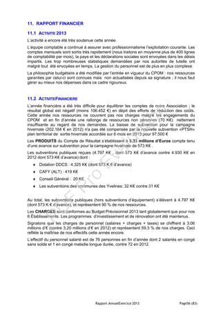 Rapport AnnuelExercice 2013 Page56 (83)
11. RAPPORT FINANCIER
11.1 ACTIVITE 2013
L’activité a encore été très soutenue cette année.
L’équipe comptable a continué à assurer avec professionnalisme l’exploitation courante. Les
comptes mensuels sont sortis très rapidement (nous traitons en moyenne plus de 400 lignes
de comptabilité par mois), la paye et les déclarations sociales sont envoyées dans les délais
impartis. Les trop nombreuses statistiques demandées par nos autorités de tutelle ont
malgré tout été envoyées en temps. La gestion du personnel est de plus en plus complexe
La philosophie budgétaire a été modifiée par l’entrée en vigueur du CPOM : nos ressources
garanties par celui-ci sont connues mais non actualisées depuis sa signature ; il nous faut
gérer au mieux nos dépenses dans ce cadre rigoureux.
11.2 ACTIVITEFINANCIERE
L’année financière a été très difficile pour équilibrer les comptes de notre Association ; le
résultat global est négatif (moins 106.452 €) en dépit des efforts de réduction des coûts.
Cette année nos ressources ne couvrent pas nos charges malgré les engagements du
CPOM et en fin d’année une rallonge de ressources non pérennes (70 K€) nettement
insuffisante au regard de nos demandes. La baisse de subvention pour la campagne
hivernale (202.164 € en 2012) n'a pas été compensée par la nouvelle subvention «PTSH»
plan territorial de sortie hivernale accordée sur 6 mois en 2013 pour 97.500 €
Les PRODUITS du Compte de Résultat s’établissent à 5,33 millions d’Euros compte tenu
d’une avance sur subvention pour la campagne hivernale de 573 K€ .
Les subventions publiques reçues (4.797 K€ , dont 573 K€ d’avance contre 4.930 K€ en
2012 dont 573 K€ d’avance) dont :
 Dotation DDCS : 4.325 K€ (dont 573 K € d’avance)
 CAFY (ALT) : 419 K€
 Conseil Général : 20 K€
 Les subventions des communes des Yvelines: 32 K€ contre 31 K€
Au total, les subventions publiques (hors subventions d’équipement) s’élèvent à 4.797 K€
(dont 573 K € d’avance), et représentent 90 % de nos ressources.
Les CHARGES sont conformes au Budget Prévisionnel 2013 tant globalement que pour nos
6 Établissements. Les programmes d’investissement et de rénovation ont été maintenus.
Signalons que les charges de personnel (salaires + charges + taxes) se chiffrent à 3,06
millions d’€ (contre 3,20 millions d’€ en 2012) et représentent 59,3 % de nos charges. Ceci
reflète la maîtrise de nos effectifs cette année encore.
L’effectif du personnel salarié est de 76 personnes en fin d’année dont 2 salariés en congé
sans solde et 1 en congé maladie longue durée, contre 72 en 2012.
PD
F
Pro
Evaluation
 