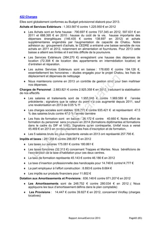 Rapport AnnuelExercice 2013 Page65 (83)
422 Charges
Elles sont globalement conformes au Budget prévisionnel élaboré pour 2013.
Achats et Services Extérieurs : 1.353.567 € contre 1.225.950 € en 2012
 Les Achats sont en forte hausse : 790.697 € contre 737.345 en 2012, 597.631 € en
2011 et 688.395 € en 2010 : hausse du coût de la vie, hausse importante des
dépenses énergétiques (146.435 € contre 138.697 en 2012) et achats
supplémentaires engendrés par l’augmentation de capacité de Chatou. Notre
adhésion au groupement d’achats, le CEDRE a entrainé une baisse sensible de nos
achats en 2011 et 2012, notamment en alimentation et fournitures. Pour 2013 cette
baisse a atteint ses limites et il est très difficile de la poursuivre.
 Les Services Extérieurs (384.270 €) enregistrent une hausse des dépenses de
location (72.308 € de location des appartements en intermédiation locative) et
d’entretien et réparation.
 Les autres Services Extérieurs sont en baisse : 178.600 € contre 194.126 €,
essentiellement les honoraires – études engagés pour le projet Chatou, les frais de
déplacement et dépenses de nettoyage
 Nous maintenons comme en 2013 un contrôle de gestion strict pour bien maîtriser
nos dépenses.
Charges de Personnel : 2.883.821 € contre 2.925.358 € en 2012, traduisant la stabilisation
de nos effectifs
 Les salaires et traitements sont de 1.955.046 € contre 1.969.589 € l’année
précédente ; signalons que la valeur du point n’a pas augmenté depuis 2011, sauf
une revalorisation en 2013 de 0.05 % !!!
 Les charges sociales sont stables: 928.775 € contre 935.421 € et représentent 47.5
% des salaires bruts contre 47,0 % l’année dernière
 Les frais de formation sont en baisse : 26.172 € contre 40.660 €. Notre effort de
formation du personnel sera poursuivi en 2014 (formations diplômantes et formations
dans le cadre du DIF et VAE). Signalons qu’en contrepartie, Unifaf nous a versé
45.469 € en 2013 en remboursement des frais d’inscription et de formation,
 Les 5 salaires bruts les plus importants versés en 2013 ont représenté 257.795 €.
Impôts et taxes : 281.356 € contre 288.857 € en 2012
 Les taxes sur salaires 175.081 € contre 180.861 €
 Les taxes foncières (32.313 €) concernant Trappes et Mantes. Nous bénéficions de
l’exonération de la taxe d’habitation pour ces deux centres.
 La taxe de formation représente 45.143 € contre 46.186 € en 2012
 La taxe d’insertion professionnelle des handicapés pour 14.748 € contre14.777 €
 La part employeur à l’effort construction : 8.893 € contre 8.664 €
 Les impôts sur produits financiers pour 11.802 €
Dotation aux Amortissements et Provisions : 836.148 € contre 971.207 € en 2012
 Les Amortissements sont de 248.752 € contre 280.034 € en 2012 ;( Nous
appliquons les taux d’amortissement définis dans le plan comptable)
 Les Provisions : 14.447 € contre 39.827 € en 2012, concernent Viroflay (charges
locatives)
PD
F
Pro
Evaluation
 