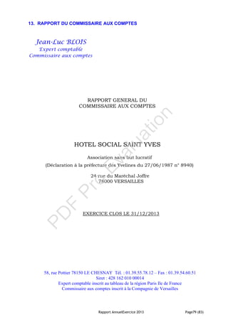 Rapport AnnuelExercice 2013 Page79 (83)
13. RAPPORT DU COMMISSAIRE AUX COMPTES
Jean-Luc BLOIS
Expert comptable
Commissaire aux comptes
RAPPORT GENERAL DU
COMMISSAIRE AUX COMPTES
HOTEL SOCIAL SAINT YVES
Association sans but lucratif
(Déclaration à la préfecture des Yvelines du 27/06/1987 n° 8940)
24 rue du Maréchal Joffre
78000 VERSAILLES
EXERCICE CLOS LE 31/12/2013
58, rue Pottier 78150 LE CHESNAY Tél. : 01.39.55.78.12 – Fax : 01.39.54.60.51
Siret : 428 162 010 00014
Expert comptable inscrit au tableau de la région Paris Ile de France
Commissaire aux comptes inscrit à la Compagnie de Versailles
PD
F
Pro
Evaluation
 