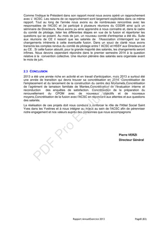Rapport AnnuelExercice 2013 Page8 (83)
Comme l'indique le Président dans son rapport moral nous avons opéré un rapprochement
avec L' ACSC. Les raisons de ce rapprochement sont largement explicitées dans ce même
rapport. Tout au long de l'année nous avons eu de nombreuses rencontres avec les
responsables de l'ACSC et j'ai participé à plusieurs réunions du CODIR ainsi qu'à un
séminaire de Directeurs. Nous avons pu ainsi apprendre à nous connaitre et, dans le cadre
du comité de pilotage, lister les différentes étapes en vue de la fusion et répertorier les
questions qui se posent. Au mois de juin, un nouveau comité d'entreprise a été élu. Suite
aux réunions de CE il ressort que les salariés de l'Association s'interrogent sur les
changements inhérents à cette éventuelle fusion. Dans un souci de clarté nous avons
transmis les comptes rendus du comité de pilotage entre l’ ACSC et HSSY aux Directeurs et
au CE . Si cette fusion aboutit, pour la grande majorité des salariés, les changements seront
infimes. Nous devons cependant répondre dans le premier semestre 2014 à la question
relative à la convention collective. Une réunion plénière des salariés sera organisée avant
le mois de juin.
2.3 CONCLUSION
2013 a été une année riche en activité et en travail d'anticipation, mais 2013 a surtout été
une année de transition qui devra trouver sa concrétisation en 2014. Concrétisation de
l'emplacement et du lancement de la construction du centre des Mortemets,Concrétisation
de l’agrément de lamaison familiale de Mantes,Concrétisation de l'évaluation interne et
reconduction des enquêtes de satisfaction. Concrétisation de la préparation du
renouvellement du CPOM avec de nouveaux objectifs et de nouveaux
moyens,Concrétisation de la fusion avec l'ACSC en répondant aux attentes et aux questions
des salariés.
La réalisation de ces projets doit nous conduire à renforcer le rôle de l'Hôtel Social Saint
Yves dans les Yvelines et à nous intégrer au mieux au sein de l'ACSC afin de pérenniser
notre engagement et nos valeurs auprès des personnes que nous accompagnons
Pierre VERZI
Directeur Général
PD
F
Pro
Evaluation
 