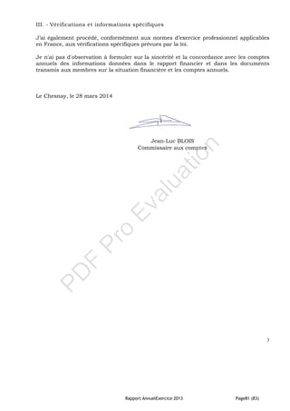 Rapport AnnuelExercice 2013 Page81 (83)
III. - Vérifications et informations spécifiques
J’ai également procédé, conformément aux normes d’exercice professionnel applicables
en France, aux vérifications spécifiques prévues par la loi.
Je n'ai pas d'observation à formuler sur la sincérité et la concordance avec les comptes
annuels des informations données dans le rapport financier et dans les documents
transmis aux membres sur la situation financière et les comptes annuels.
Le Chesnay, le 28 mars 2014
Jean-Luc BLOIS
Commissaire aux comptes
3
PD
F
Pro
Evaluation
 