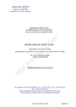 Rapport AnnuelExercice 2013 Page82 (83)
Jean-Luc BLOIS
Expert comptable
Commissaire aux comptes
RAPPORT SPECIAL DU
COMMISSAIRE AUX COMPTES
Sur les conventions réglementées
HOTEL SOCIAL SAINT YVES
Association sans but lucratif
(Déclaration à la préfecture des Yvelines du 27/06/1987 n° 8940)
24 rue du Maréchal Joffre
78000 VERSAILLES
EXERCICE CLOS LE 31/12/2013
58, rue Pottier 78150 LE CHESNAY Tél. : 01.39.55.78.12 – Fax : 01.39.54.60.51
Siret : 428 162 010 00014
Expert comptable inscrit au tableau de la région Paris Ile de France
Commissaire aux comptes inscrit à la Compagnie de Versailles
PD
F
Pro
Evaluation
 