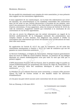 Rapport AnnuelExercice 2013 Page83 (83)
J L B
Mesdames, Messieurs,
En ma qualité de commissaire aux comptes de votre association, je vous présente
mon rapport sur les conventions réglementées.
Il nous appartient de me communiquer, sur la base des informations qui m’ont
été données, les caractéristiques et les modalités essentielles des conventions
dont j’ai été avisé ou que j’aurais découvertes à l’occasion de ma mission, sans
avoir à me prononcer sur leur utilité et leur bien-fondé ni à rechercher l'existence
d’autres conventions. Il vous appartient, selon les termes de l’article R. 612-6 du
code de commerce, d'apprécier l'intérêt qui s'attachait à la conclusion de ces
conventions en vue de leur approbation.
J’ai mis en œuvre les diligences que j’ai estimé nécessaires au regard de la
doctrine professionnelle de la Compagnie nationale des commissaires aux
comptes relative à cette mission. Ces diligences ont consisté à vérifier la
concordance des informations qui m’ont été données avec les documents de base
dont elles sont issues.
En application de l’article R. 612-7 du code de commerce, j’ai été avisé des
conventions mentionnées à l’article L. 612-5 du code de commerce qui ont été
passées au cours d’exercices antérieurs
Le Secours Catholique, à l’origine de l’association, héberge toujours gratuitement
dans ses murs le CHRS du centre Frédéric Ozanam. La présence de son délégué
diocésain au conseil d’administration n’est pas visée en tant que telle par le
présent rapport.
L’AFIF (Association Foncière d’Ile de France), dont le président siège ès qualité au
conseil d’administration, est propriétaire des locaux du siège de l’association. Le
bail s’est poursuivi dans des conditions identiques à celles des années
antérieures.
Le Président ne m’a informé d’aucune autre convention, y compris celles pouvant
relever du code de l’action sociale et des familles visant les directeurs
d’établissement.
Je n’ai pour ma part relevé aucune autre convention lors de mes contrôles.
Fait au Chesnay, le 28 mars 2014
Le Commissaire aux comptes
Jean-Luc BLOIS
2
PD
F
Pro
Evaluation
 