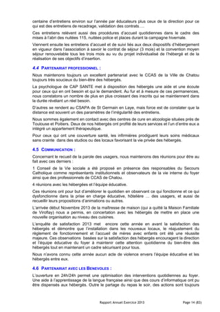 Rapport Annuel Exercice 2013 Page 14 (83)
centaine d’entretiens environ sur l’année par éducateurs plus ceux de la direction pour ce
qui est des entretiens de recadrage, validation des contrats….
Ces entretiens relèvent aussi des procédures d’accueil quotidiennes dans le cadre des
mises à l’abri des nuitées 115, nuitées police et places durant la campagne hivernale.
Viennent ensuite les entretiens d’accueil et de suivi liés aux deux dispositifs d’hébergement
en vigueur dans l’association à savoir le contrat de séjour (3 mois) et la convention moyen
séjour renouvelable tous les trois mois au vu du projet individualisé de l’hébergé et de la
réalisation de ses objectifs d’insertion.
4.4 PARTENARIAT PROFESSIONNEL :
Nous maintenons toujours un excellent partenariat avec le CCAS de la Ville de Chatou
toujours très soucieux du bien-être des hébergés.
La psychologue de CAP SANTE met à disposition des hébergés une aide et une écoute
pour ceux qui en ont besoin et qui le demandent. Au fur et à mesure de ces permanences,
nous constatons un nombre de plus en plus croissant des inscrits qui se maintiennent dans
la durée révélant un réel besoin.
D’autres se rendent au CSAPA de St Germain en Laye, mais force est de constater que la
distance est souvent un des paramètres de l’irrégularité des entretiens.
Nous sommes également en contact avec des centres de cure en alcoologie situées près de
Toulouse et Poitiers. Deux de nos hébergés ont profité de leurs services et l’un d’entre eux a
intégré un appartement thérapeutique.
Pour ceux qui ont une couverture santé, les infirmières prodiguent leurs soins médicaux
sans crainte dans des studios ou des locaux favorisant la vie privée des hébergés.
4.5 COMMUNICATION :
Concernant le recueil de la parole des usagers, nous maintenons des réunions pour être au
fait avec ces derniers :
1 Conseil de la Vie sociale a été proposé en présence des responsables du Secours
Catholique comme représentants institutionnels et observateurs de la vie interne du foyer
ainsi que des professionnels de CCAS de Chatou.
4 réunions avec les hébergées et l’équipe éducative.
Ces réunions ont pour but d’améliorer le quotidien en observant ce qui fonctionne et ce qui
dysfonctionne dans la prise en charge éducative, hôtelière … des usagers, et aussi de
recueillir leurs propositions d’animations ou autres.
L’arrivée début Novembre 2013 de la maîtresse de maison (qui a quitté la Maison Familiale
de Viroflay) nous a permis, en concertation avec les hébergés de mettre en place une
nouvelle organisation au niveau des cuisines.
L’enquête de satisfaction 2013 met encore cette année en avant la satisfaction des
hébergés et démontre que l’installation dans les nouveaux locaux, le réajustement du
règlement de fonctionnement et l’accueil de mères avec enfants ont été une réussite
majeure. Ces observations basées sur la satisfaction des hébergés encouragent la direction
et l’équipe éducative du foyer à maintenir cette attention quotidienne du bien-être des
hébergés tout en maintenant un cadre sécurisant pour tous.
Nous n’avons connu cette année aucun acte de violence envers l’équipe éducative et les
hébergés entre eux.
4.6 PARTENARIAT AVEC LES BENEVOLES :
L’ouverture en 24h/24h permet une optimisation des interventions quotidiennes au foyer.
Une aide à l’apprentissage de la langue française ainsi que des cours d’informatique ont pu
être dispensés aux hébergés. Outre le partage du repas le soir, des actions sont toujours
 