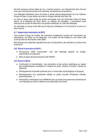 Rapport Annuel Exercice 2013 Page 15 (83)
fort bien perçues comme celles de nos « mamies couture » qui interviennent deux fois par
mois pour recoudre les boutons de chemises, les déchirures de pantalons…
Les hébergés bénéficient aussi de temps à autres d’accompagnements vers les hôpitaux
lorsque le foyer n’a pas obtenu de prise en charge médicale pour des VSL.
La mise en place cette année de sorties mensuelles avec les bénévoles (Visite de Notre
Dame, de la Basilique de Saint Denis, du château de Versailles…) connaissent aussi
beaucoup de succès et obtiennent une grande satisfaction du côté des hébergés.
Un spectacle au cirque a été offert par le Secours Catholique en fin d’année et a connu un
franc succès.
4.7 ANIMATIONS PROPOSEES EN 2013
Tout comme le foyer de Viroflay, les restrictions budgétaires voulues par l’association car
nécessaires, ont influé sur les dépenses. Les sorties ont été limitées et une sortie d’été
d’une journée en Normandie a été ciblée.
Des footings sont organisés régulièrement par une éducatrice, des activités en cuisine et de
la peinture.
4.8 PROJETS REALISES EN 2013 :
♦ Permanence CESF bimensuelle : suivi des hébergés (gestion du budget,
appropriation du logement)
♦ Mise en place des permanences CAP SANTE
4.9 PROJETS 2014 :
♦ Continuation et diversification des animations et des actions spécifiques au regard
des problématiques constatées en matière de santé, d’accès à l’emploi, d’accès au
logement
♦ Développement d’activités sportives pour un mieux-être psychologique et physique
♦ Développement d’un partenariat adapté au public accueilli (Protection infantile,
planning familial….)
♦ Partenariat à développer avec EMMAUS pour du travail occupationnel et bénévole de
nos hébergés qui sont en attente d’une autorisation de travail.
 