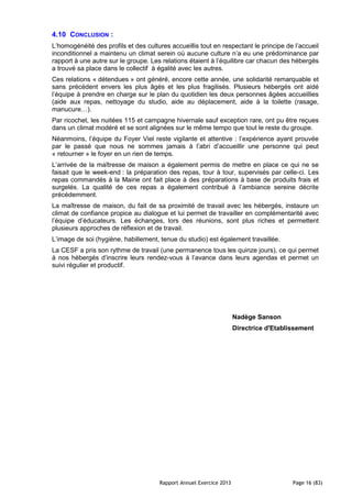 Rapport Annuel Exercice 2013 Page 16 (83)
4.10 CONCLUSION :
L’homogénéité des profils et des cultures accueillis tout en respectant le principe de l’accueil
inconditionnel a maintenu un climat serein où aucune culture n’a eu une prédominance par
rapport à une autre sur le groupe. Les relations étaient à l’équilibre car chacun des hébergés
a trouvé sa place dans le collectif à égalité avec les autres.
Ces relations « détendues » ont généré, encore cette année, une solidarité remarquable et
sans précédent envers les plus âgés et les plus fragilisés. Plusieurs hébergés ont aidé
l’équipe à prendre en charge sur le plan du quotidien les deux personnes âgées accueillies
(aide aux repas, nettoyage du studio, aide au déplacement, aide à la toilette (rasage,
manucure…).
Par ricochet, les nuitées 115 et campagne hivernale sauf exception rare, ont pu être reçues
dans un climat modéré et se sont alignées sur le même tempo que tout le reste du groupe.
Néanmoins, l’équipe du Foyer Viel reste vigilante et attentive : l’expérience ayant prouvée
par le passé que nous ne sommes jamais à l’abri d’accueillir une personne qui peut
« retourner » le foyer en un rien de temps.
L’arrivée de la maîtresse de maison a également permis de mettre en place ce qui ne se
faisait que le week-end : la préparation des repas, tour à tour, supervisés par celle-ci. Les
repas commandés à la Mairie ont fait place à des préparations à base de produits frais et
surgelés. La qualité de ces repas a également contribué à l’ambiance sereine décrite
précédemment.
La maîtresse de maison, du fait de sa proximité de travail avec les hébergés, instaure un
climat de confiance propice au dialogue et lui permet de travailler en complémentarité avec
l’équipe d’éducateurs. Les échanges, lors des réunions, sont plus riches et permettent
plusieurs approches de réflexion et de travail.
L’image de soi (hygiène, habillement, tenue du studio) est également travaillée.
La CESF a pris son rythme de travail (une permanence tous les quinze jours), ce qui permet
à nos hébergés d’inscrire leurs rendez-vous à l’avance dans leurs agendas et permet un
suivi régulier et productif.
Nadège Sanson
Directrice d'Etablissement
 