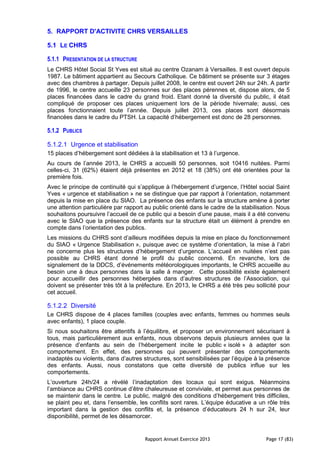 Rapport Annuel Exercice 2013 Page 17 (83)
5. RAPPORT D'ACTIVITE CHRS VERSAILLES
5.1 LE CHRS
5.1.1 PRESENTATION DE LA STRUCTURE
Le CHRS Hôtel Social St Yves est situé au centre Ozanam à Versailles. Il est ouvert depuis
1987. Le bâtiment appartient au Secours Catholique. Ce bâtiment se présente sur 3 étages
avec des chambres à partager. Depuis juillet 2008, le centre est ouvert 24h sur 24h. A partir
de 1996, le centre accueille 23 personnes sur des places pérennes et, dispose alors, de 5
places financées dans le cadre du grand froid. Etant donné la diversité du public, il était
compliqué de proposer ces places uniquement lors de la période hivernale; aussi, ces
places fonctionnaient toute l’année. Depuis juillet 2013, ces places sont désormais
financées dans le cadre du PTSH. La capacité d’hébergement est donc de 28 personnes.
5.1.2 PUBLICS
5.1.2.1 Urgence et stabilisation
15 places d’hébergement sont dédiées à la stabilisation et 13 à l’urgence.
Au cours de l’année 2013, le CHRS a accueilli 50 personnes, soit 10416 nuitées. Parmi
celles-ci, 31 (62%) étaient déjà présentes en 2012 et 18 (38%) ont été orientées pour la
première fois.
Avec le principe de continuité qui s’applique à l’hébergement d’urgence, l’Hôtel social Saint
Yves « urgence et stabilisation » ne se distingue que par rapport à l’orientation, notamment
depuis la mise en place du SIAO. La présence des enfants sur la structure amène à porter
une attention particulière par rapport au public orienté dans le cadre de la stabilisation. Nous
souhaitons poursuivre l’accueil de ce public qui a besoin d’une pause, mais il a été convenu
avec le SIAO que la présence des enfants sur la structure était un élément à prendre en
compte dans l’orientation des publics.
Les missions du CHRS sont d’ailleurs modifiées depuis la mise en place du fonctionnement
du SIAO « Urgence Stabilisation », puisque avec ce système d’orientation, la mise à l’abri
ne concerne plus les structures d’hébergement d’urgence. L’accueil en nuitées n’est pas
possible au CHRS étant donné le profil du public concerné. En revanche, lors de
signalement de la DDCS, d’événements météorologiques importants, le CHRS accueille au
besoin une à deux personnes dans la salle à manger. Cette possibilité existe également
pour accueillir des personnes hébergées dans d’autres structures de l’Association, qui
doivent se présenter très tôt à la préfecture. En 2013, le CHRS a été très peu sollicité pour
cet accueil.
5.1.2.2 Diversité
Le CHRS dispose de 4 places familles (couples avec enfants, femmes ou hommes seuls
avec enfants), 1 place couple.
Si nous souhaitons être attentifs à l’équilibre, et proposer un environnement sécurisant à
tous, mais particulièrement aux enfants, nous observons depuis plusieurs années que la
présence d’enfants au sein de l’hébergement incite le public « isolé » à adapter son
comportement. En effet, des personnes qui peuvent présenter des comportements
inadaptés ou violents, dans d’autres structures, sont sensibilisées par l’équipe à la présence
des enfants. Aussi, nous constatons que cette diversité de publics influe sur les
comportements.
L’ouverture 24h/24 a révélé l’inadaptation des locaux qui sont exigus. Néanmoins
l’ambiance au CHRS continue d’être chaleureuse et conviviale, et permet aux personnes de
se maintenir dans le centre. Le public, malgré des conditions d’hébergement très difficiles,
se plaint peu et, dans l’ensemble, les conflits sont rares. L’équipe éducative a un rôle très
important dans la gestion des conflits et, la présence d’éducateurs 24 h sur 24, leur
disponibilité, permet de les désamorcer.
 