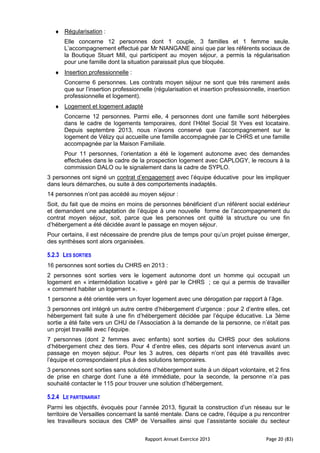 Rapport Annuel Exercice 2013 Page 20 (83)
♦ Régularisation :
Elle concerne 12 personnes dont 1 couple, 3 familles et 1 femme seule.
L’accompagnement effectué par Mr NIANGANE ainsi que par les référents sociaux de
la Boutique Stuart Mill, qui participent au moyen séjour, a permis la régularisation
pour une famille dont la situation paraissait plus que bloquée.
♦ Insertion professionnelle :
Concerne 6 personnes. Les contrats moyen séjour ne sont que très rarement axés
que sur l’insertion professionnelle (régularisation et insertion professionnelle, insertion
professionnelle et logement).
♦ Logement et logement adapté
Concerne 12 personnes. Parmi elle, 4 personnes dont une famille sont hébergées
dans le cadre de logements temporaires, dont l’Hôtel Social St Yves est locataire.
Depuis septembre 2013, nous n’avons conservé que l’accompagnement sur le
logement de Vélizy qui accueille une famille accompagnée par le CHRS et une famille
accompagnée par la Maison Familiale.
Pour 11 personnes, l’orientation a été le logement autonome avec des demandes
effectuées dans le cadre de la prospection logement avec CAPLOGY, le recours à la
commission DALO ou le signalement dans la cadre de SYPLO.
3 personnes ont signé un contrat d’engagement avec l’équipe éducative pour les impliquer
dans leurs démarches, ou suite à des comportements inadaptés.
14 personnes n’ont pas accédé au moyen séjour :
Soit, du fait que de moins en moins de personnes bénéficient d’un référent social extérieur
et demandent une adaptation de l’équipe à une nouvelle forme de l’accompagnement du
contrat moyen séjour, soit, parce que les personnes ont quitté la structure ou une fin
d’hébergement a été décidée avant le passage en moyen séjour.
Pour certains, il est nécessaire de prendre plus de temps pour qu’un projet puisse émerger,
des synthèses sont alors organisées.
5.2.3 LES SORTIES
16 personnes sont sorties du CHRS en 2013 :
2 personnes sont sorties vers le logement autonome dont un homme qui occupait un
logement en « intermédiation locative » géré par le CHRS ; ce qui a permis de travailler
« comment habiter un logement ».
1 personne a été orientée vers un foyer logement avec une dérogation par rapport à l’âge.
3 personnes ont intégré un autre centre d’hébergement d’urgence : pour 2 d’entre elles, cet
hébergement fait suite à une fin d’hébergement décidée par l’équipe éducative. La 3ème
sortie a été faite vers un CHU de l’Association à la demande de la personne, ce n’était pas
un projet travaillé avec l’équipe.
7 personnes (dont 2 femmes avec enfants) sont sorties du CHRS pour des solutions
d’hébergement chez des tiers. Pour 4 d’entre elles, ces départs sont intervenus avant un
passage en moyen séjour. Pour les 3 autres, ces départs n’ont pas été travaillés avec
l’équipe et correspondaient plus à des solutions temporaires.
3 personnes sont sorties sans solutions d’hébergement suite à un départ volontaire, et 2 fins
de prise en charge dont l’une a été immédiate, pour la seconde, la personne n’a pas
souhaité contacter le 115 pour trouver une solution d’hébergement.
5.2.4 LE PARTENARIAT
Parmi les objectifs, évoqués pour l’année 2013, figurait la construction d’un réseau sur le
territoire de Versailles concernant la santé mentale. Dans ce cadre, l’équipe a pu rencontrer
les travailleurs sociaux des CMP de Versailles ainsi que l’assistante sociale du secteur
 