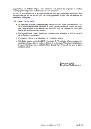 Rapport Annuel Exercice 2013 Page 21 (83)
psychiatrique de l’hôpital Mignot. Ces rencontres ont permis de proposer un meilleur
accompagnement pour les personnes suivies par le secteur.
Le CCAS de Versailles et la Boutique Stuart Mill sont des partenaires importants, avec
lesquels l’équipe est très en lien pour un accompagnement au plus près des besoins des
personnes hébergées.
5.3 PROJETS POUR 2014
♦ La réécriture du projet d’établissement : la réécriture du projet d’établissement pour
2014 devrait permettre de formaliser le projet de changement de publics s’agissant
des hébergements de la Boissière et du CHRS, afin de proposer un cadre plus
adapté à l’hébergement des familles.
♦ Humanisation des locaux : travaux de rénovation des sanitaires et de changements
de fenêtres sont envisagées.
♦ L’évaluation interne et la préparation de l’évaluation externe
♦ SOLIBAIL : depuis septembre 2013, l’équipe du CHRS participe à l’accompagnement
social de ménages dans le cadre de Solibail 5, en lien avec l’Association des Cités du
Secours Catholique qui a sollicité l’Hôtel Social Saint Yves, et qui gère la partie
gestion locative.
Anne-Lise Lelong
Directrice d'Etablissement
 