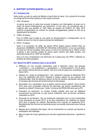 Rapport Annuel Exercice 2013 Page 22 (83)
6. RAPPORT ACTIVITÉ MANTES LA JOLIE
6.1 INTRODUCTION
Notre action au sein du centre de Mantes s’inscrit dans le cadre d’un accueil lié à la prise
en charge de 99 hommes répartis en trois modes d’accueil :
1. CHU, 59 places :
Je pense que dans le cadre des accueils d’urgence une interrogation se pose sur la
notion de durée d’hébergement qui aujourd’hui, à mon sens, ne correspond plus à
l’urgence telle que pensée en 1987 (date de création de l’HSSY). En effet, 2013
confirme l’augmentation du nombre de contrats d’engagements passés au titre de la
régularisation de situation.
2. CHRS, 30 places :
Pour le CHRS seul le sigle et une partie du fonctionnement y correspondent car sa
création est due à la mise en place de places de stabilisation.
3. HPVC, 10 places :
Suite à la convention de 2006, les places HPVC étaient jusqu’à présent liées au
placement d’HOMMES AUTEURS DE VIOLENCE CONJUGALE et via une orientation
en direct du TGI de Versailles. Nous avons, en 2013 sur demande de la DDCS, ouvert
3 places à des hommes sortant de prison ayant commis des délits sexuels. Les
demandes émanent du SPIP de Versailles.
Ceci a eu pour conséquence une diminution de 3 places pour les HPVC habituels au
bénéfice de cette population.
6.2 OBJECTIFS 2013 ENONCES DANS LE BILAN 2012
♦ Réflexion sur une nouvelle organisation suite à l’abandon autour des groupes
« animation », « vie quotidienne », « socialisation », « fonctionnement » mis en place
par l’ancien chef de service du collectif ; fait via la mise en place d’un coordinateur en
février 2013.
♦ Respect du « guide du professionnel » ; fait ; présenté à l’équipe en décembre 2012
pour une application dès 2013. Adressé à chaque salarié via leur adresse mail
professionnelle. Outil de référence utilisé à la fois de manière individuelle mais aussi
à l’occasion des réunions de fonctionnement et inter-équipe.
♦ Nomination d’un coordinateur pour la gestion service accueil collectif ; fait en février
2013 avec pour principales missions les plannings, les actions quotidiennes des
salariés du collectif. D’autre part, il veille à la tenue de PROG DIS ainsi que du PH.
♦ Evaluation du personnel ; le nombre d’arrêts maladie ainsi que les différents
mouvements du personnel n’a pas permis d’effectuer dans de bonnes conditions
l’évaluation en 2013.
♦ Poursuite du recrutement ; fait via l’embauche nécessaire pour le suivi individualisé
d’une éducatrice en janvier 2013, et de deux éducateurs non diplômés en janvier
2013 pour la gestion du collectif. Recrutement d’un cuisinier en septembre 2013.
Remplacement de l’homme de maintenance par une société intervenant deux fois par
semaine.
♦ Reprise de la confection des repas ; fait via l’intervention du cuisinier qui favorise la
participation des hébergés.
♦ Mise en place de 2 baux glissants pour les deux logements autonomes ; reportée en
2014
 