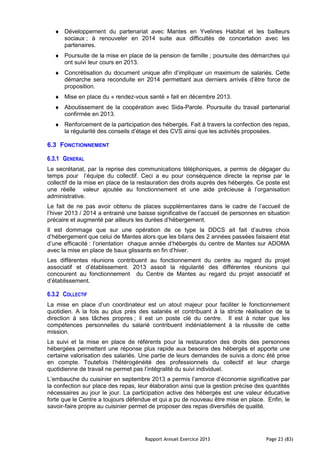 Rapport Annuel Exercice 2013 Page 23 (83)
♦ Développement du partenariat avec Mantes en Yvelines Habitat et les bailleurs
sociaux ; à renouveler en 2014 suite aux difficultés de concertation avec les
partenaires.
♦ Poursuite de la mise en place de la pension de famille ; poursuite des démarches qui
ont suivi leur cours en 2013.
♦ Concrétisation du document unique afin d’impliquer un maximum de salariés. Cette
démarche sera reconduite en 2014 permettant aux derniers arrivés d’être force de
proposition.
♦ Mise en place du « rendez-vous santé » fait en décembre 2013.
♦ Aboutissement de la coopération avec Sida-Parole. Poursuite du travail partenarial
confirmée en 2013.
♦ Renforcement de la participation des hébergés. Fait à travers la confection des repas,
la régularité des conseils d’étage et des CVS ainsi que les activités proposées.
6.3 FONCTIONNEMENT
6.3.1 GENERAL
Le secrétariat, par la reprise des communications téléphoniques, a permis de dégager du
temps pour l’équipe du collectif. Ceci a eu pour conséquence directe la reprise par le
collectif de la mise en place de la restauration des droits auprès des hébergés. Ce poste est
une réelle valeur ajoutée au fonctionnement et une aide précieuse à l’organisation
administrative.
Le fait de ne pas avoir obtenu de places supplémentaires dans le cadre de l’accueil de
l’hiver 2013 / 2014 a entrainé une baisse significative de l’accueil de personnes en situation
précaire et augmenté par ailleurs les durées d’hébergement.
Il est dommage que sur une opération de ce type la DDCS ait fait d’autres choix
d’hébergement que celui de Mantes alors que les bilans des 2 années passées faisaient état
d’une efficacité : l’orientation chaque année d’hébergés du centre de Mantes sur ADOMA
avec la mise en place de baux glissants en fin d’hiver.
Les différentes réunions contribuent au fonctionnement du centre au regard du projet
associatif et d’établissement. 2013 assoit la régularité des différentes réunions qui
concourent au fonctionnement du Centre de Mantes au regard du projet associatif et
d’établissement.
6.3.2 COLLECTIF
La mise en place d’un coordinateur est un atout majeur pour faciliter le fonctionnement
quotidien. A la fois au plus près des salariés et contribuant à la stricte réalisation de la
direction à ses tâches propres ; il est un poste clé du centre. Il est à noter que les
compétences personnelles du salarié contribuent indéniablement à la réussite de cette
mission.
Le suivi et la mise en place de référents pour la restauration des droits des personnes
hébergées permettent une réponse plus rapide aux besoins des hébergés et apporte une
certaine valorisation des salariés. Une partie de leurs demandes de suivis a donc été prise
en compte. Toutefois l’hétérogénéité des professionnels du collectif et leur charge
quotidienne de travail ne permet pas l’intégralité du suivi individuel.
L’embauche du cuisinier en septembre 2013 a permis l’amorce d’économie significative par
la confection sur place des repas, leur élaboration ainsi que la gestion précise des quantités
nécessaires au jour le jour. La participation active des hébergés est une valeur éducative
forte que le Centre a toujours défendue et qui a pu de nouveau être mise en place. Enfin, le
savoir-faire propre au cuisinier permet de proposer des repas diversifiés de qualité.
 