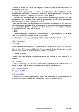 Rapport Annuel Exercice 2013 Page 28 (83)
Ce temps de parole et d’écoute des usagers du foyer s’est déroulé une fois par mois en
demi-journée sur 11 mois.
21 hébergés ont été comptabilisés sur cette activité, 8 d’entre eux étaient déjà connus de la
permanence et 13 nouveaux contacts ont été réalisés. Parmi ces derniers, 6 ont initié une
démarche de soins dont 5 sont entrés en contact avec le CSAPA.
37 entretiens ont été réalisés par les professionnelles. Les hébergés peuvent venir à la
permanence à leur demande ou en étant accompagnés par un éducateur référent avec
lequel un temps d’échange a toujours été privilégié.
Il reste donc nécessaire de travailler en collaboration avec les membres de l’équipe autour
des problématiques addictives, favoriser des temps de rencontre et d’échange en particulier
sur « des situations de crise », parfois même dans le quotidien où pour certains l’évolution
de certaines situations parait bien incertaine.
c) CMP
La permanence propose l’intervention du même infirmier de psychiatrie depuis plus de 2 ans
ainsi qu’un médecin psychiatre le premier lundi du mois.
36 hébergés ont pu être reçu, soit près d’un tiers de la capacité d’accueils du centre.
6.5.2.2 Logement
a) ADOMA
Ont été orientées vers ce dispositif, 30 personnes pour la période du 01/01/13 au 31/03/13
Dans ce cadre 27 hébergés ont bénéficié d’un bail glissant. Ce qui témoigne une nouvelle
fois de la pertinence et de la nécessité de ce précieux partenariat.
b) Pension de famille
L’attente de la délivrance de l’agrément ne permet pas de faire un bilan complet de ce
dispositif.
6.5.2.3 Emploi
En 2013 nous avons pu développer le partenariat avec le pôle emploi qui doit déboucher sur
la mise en place d’une convention de partenariat au premier semestre 2014.
6.5.2.4 Régularisation
Voir rapport SAMBA.
6.5.2.5 Les outils
La finalisation du guide du professionnel a permis une stabilisation du travail de l’équipe en
donnant un sens à leur travail et une précision des modes de fonctionnement.
 