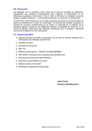 Rapport Annuel Exercice 2013 Page 29 (83)
6.6 CONCLUSION
Les hébergés ont pu manifester, entre autres par le biais de l’enquête de satisfaction,
l’amélioration des conditions d’hébergement (dont l’hygiène et l’alimentation) et les
différentes propositions d’animations. Il est à noter la diminution de maladies courantes
(grippes, troubles intestinaux…). Les troubles psychiques, en revanche, se maintiennent.
L’année 2013 a été marquée par une nouvelle dynamique de travail par la mise en place du
guide du professionnel, le poste de coordinateur, la diversité des activités proposées et
l’arrivée de nouveaux professionnels sur le centre. La continuité de la présence de la
secrétaire garantit, au-delà de ses différentes missions, la traçabilité du travail fait sur le
Centre de Mantes. Néanmoins des difficultés importantes sont à souligner; notamment
concernant le dispositif du suivi individualisé.
6.7 PERSPECTIVES 2014
♦ Agrément pension de famille et organisation qui va avec ce nouveau dispositif mis à
la disposition des hébergés de Saint-Yves
♦ Utilisation du piano
♦ Evaluation du personnel
♦ RDV TGI
♦ Réflexion durée/urgence…PROJET D’ETABLISSEMENT
♦ RDV SANTE d’envergure plus importante que précédemment
♦ Permanence et intervention SIDA PAROLE
♦ Document unique médecine du travail
♦ Bailleurs sociaux à rencontrer
♦ REPRISE DU GROUPE DE PILOTAGE
Jacky Vaulry
Directeur d’Etablissement
 