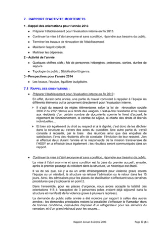 Rapport Annuel Exercice 2013 Page 30 (83)
7. RAPPORT D’ACTIVITE MORTEMETS
1 - Rappel des orientations pour l’année 2013
♦ Préparer l’établissement pour l’évaluation interne en fin 2013.
♦ Continuer la mise à l’abri anonyme et sans condition, répondre aux besoins du public.
♦ Terminer les travaux de rénovation de l’établissement.
♦ Maintenir l’esprit collectif.
♦ Maitriser les dépenses.
2 - Activité de l’année
♦ Quelques chiffres clefs ; Nb de personnes hébergées, présences, sorties, durées de
séjours.
♦ Typologie du public ; Stabilisation/Urgence.
3 - Perspectives pour l’année 2014
♦ Les locaux, l’équipe, équilibre budgétaire.
7.1 RAPPEL DES ORIENTATIONS :
♦ Préparer l’établissement pour l’évaluation interne en fin 2013 :
En effet, durant cette année, une partie du travail consistait à rappeler à l’équipe les
différents éléments qui la concernent directement pour l’évaluation interne.
Il s’agit du respect de règles élémentaires selon la loi de rénovation sociale
2002.2 du 2/02 relative aux droits des usagers. C'est-à-dire l’existante et la remise
aux résidents d’un certain nombre de documents comme le livret d’accueil, le
règlement de fonctionnement, le contrat de séjour, la charte des droits et libertés
individuelles…
Et bien sûr également du droit au respect et à la dignité, c’est donc de les décliner
dans la structure au travers des actes du quotidien. Une autre partie du travail
consiste à recueillir, par le biais des réunions ainsi que des enquêtes de
satisfaction, l’avis des résidents afin de constater l’évolution de leur ressenti. J’en
ai effectué deux durant l’année et le responsable de la mission transversale de
l’HSSY en a effectué deux également ; les résultats seront communiqués dans un
rapport.
♦ Continuer la mise à l’abri anonyme et sans condition, répondre aux besoins du public.
La mise à l’abri anonyme et sans condition est la base du premier accueil ; ensuite,
après le premier passage du résident dans la structure, un historique est établi.
Il va de soi que, s’il y a eu un arrêt d’hébergement pour violence grave envers
l’équipe ou un résident, la structure va refuser l’admission ou le retour dans les 15
jours. Ainsi, les admissions pour les places de stabilisation s’effectuent sous certaines
procédures que j’expliquerai en point 2.
Dans l’ensemble, pour les places d’urgence, nous avons accepté la totalité des
orientations 115 à l’exception de 3 personnes (elles avaient déjà séjourné dans la
structure et manifesté de la violence grave à plusieurs reprises).
La demande du public cette année a été moindre par rapport à celles des autres
années ; les demandes principales restent la possibilité d’effectuer le Ramadan dans
de bonnes conditions, c'est-à-dire disposer d’un réfrigérateur pour les aliments du
ramadan, et d’un grand réchaud pour les soupes…
 