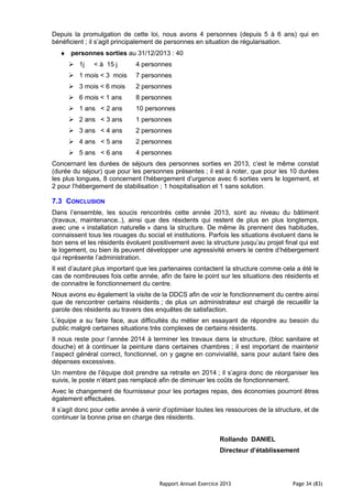 Rapport Annuel Exercice 2013 Page 34 (83)
Depuis la promulgation de cette loi, nous avons 4 personnes (depuis 5 à 6 ans) qui en
bénéficient ; il s’agit principalement de personnes en situation de régularisation.
♦ personnes sorties au 31/12/2013 : 40
1j < à 15 j 4 personnes
1 mois < 3 mois 7 personnes
3 mois < 6 mois 2 personnes
6 mois < 1 ans 8 personnes
1 ans < 2 ans 10 personnes
2 ans < 3 ans 1 personnes
3 ans < 4 ans 2 personnes
4 ans < 5 ans 2 personnes
5 ans < 6 ans 4 personnes
Concernant les durées de séjours des personnes sorties en 2013, c’est le même constat
(durée du séjour) que pour les personnes présentes ; il est à noter, que pour les 10 durées
les plus longues, 8 concernent l’hébergement d’urgence avec 6 sorties vers le logement, et
2 pour l’hébergement de stabilisation ; 1 hospitalisation et 1 sans solution.
7.3 CONCLUSION
Dans l’ensemble, les soucis rencontrés cette année 2013, sont au niveau du bâtiment
(travaux, maintenance..), ainsi que des résidents qui restent de plus en plus longtemps,
avec une « installation naturelle » dans la structure. De même ils prennent des habitudes,
connaissent tous les rouages du social et institutions. Parfois les situations évoluent dans le
bon sens et les résidents évoluent positivement avec la structure jusqu’au projet final qui est
le logement, ou bien ils peuvent développer une agressivité envers le centre d’hébergement
qui représente l’administration.
Il est d’autant plus important que les partenaires contactent la structure comme cela a été le
cas de nombreuses fois cette année, afin de faire le point sur les situations des résidents et
de connaitre le fonctionnement du centre.
Nous avons eu également la visite de la DDCS afin de voir le fonctionnement du centre ainsi
que de rencontrer certains résidents ; de plus un administrateur est chargé de recueillir la
parole des résidents au travers des enquêtes de satisfaction.
L’équipe a su faire face, aux difficultés du métier en essayant de répondre au besoin du
public malgré certaines situations très complexes de certains résidents.
Il nous reste pour l’année 2014 à terminer les travaux dans la structure, (bloc sanitaire et
douche) et à continuer la peinture dans certaines chambres ; il est important de maintenir
l’aspect général correct, fonctionnel, on y gagne en convivialité, sans pour autant faire des
dépenses excessives.
Un membre de l’équipe doit prendre sa retraite en 2014 ; il s’agira donc de réorganiser les
suivis, le poste n’étant pas remplacé afin de diminuer les coûts de fonctionnement.
Avec le changement de fournisseur pour les portages repas, des économies pourront êtres
également effectuées.
Il s’agit donc pour cette année à venir d’optimiser toutes les ressources de la structure, et de
continuer la bonne prise en charge des résidents.
Rollando DANIEL
Directeur d’établissement
 