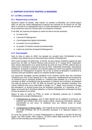 Rapport Annuel Exercice 2013 Page 35 (83)
8. RAPPORT D’ACTIVITÉ TRAPPES LA BOISSIERE
8.1 LE CHU LA BOISSIERE
8.1.1 PRESENTATION DE LA STRUCTURE
Ancienne maison de retraite, cette maison, du quartier La Boissière, est ouverte depuis
2003, en tant que centre hébergement d’urgence pour femmes en 24 heures sur 24. Elle
offre un accueil et un hébergement dans un cadre permettant aux personnes de se poser,
de se ressourcer avant de s’inscrire dans un processus d’insertion.
A cet effet, les missions principales du centre ont été et sont les suivantes :
♦ La mise à l’abri
♦ L’accueil et l’hébergement
♦ L’accompagnement global individualisé
♦ Le soutien à la vie quotidienne
♦ Le soutien à l’insertion sociale et professionnelle
♦ L’aide à la recherche de logement/hébergement
8.1.2 FONCTIONNEMENT
Avec la mise en place du SIAO, les équipes ont accueilli dans l’immédiateté et sans
condition toute personne qui se retrouverait sans solution d’hébergement.
2013 a été l’occasion de pérenniser, à l’année, les deux places d’extrême urgence de plan
grand froid. En effet, Le Premier Ministre avait annoncé, le 17 octobre 2012, l’élaboration
dans chaque département d’un projet territorial de sortie de l’hiver (PTSH), élaboré dans le
cadre d’une concertation associant services de l’Etat, collectivités territoriales, associations
et bailleurs, et destiné à constituer une première étape pour sortir d’une gestion uniquement
saisonnière de l’hébergement d’urgence. De ce fait, le centre La Boissière a transformé la
chambre d’accueil d’extrême urgence en chambre double d’urgence.
Les personnes accueillies peuvent bénéficier d’une certaine intimité dans des chambres
n’excédant pas 3 lits. D’une capacité de 21 lits, aujourd’hui, l’établissement est composé de
10 chambres dont 9 chambres doubles et 1 chambre triple réparties sur 3 niveaux. Les 2
chambres du RDC ne bénéficient pas de sanitaires à l’intérieur de la chambre, et partagent
une salle de douche et un WC. Au RDC se trouvent ces deux dernières chambres, une
cuisine collective ainsi qu’un salon/salle à manger. Au 1er
étage, nous trouvons le bureau
des éducateurs, un second bureau pour les entretiens individuels, et 3 chambres. Au 2ème
étage, se trouvent les 5 chambres restantes. Le Centre d’hébergement La Boissière est doté
de deux terrasses et d’un jardin.
Depuis la mise en place du PTSH, le centre La Boissière propose les 2 modalités
d’hébergement du projet d’établissement:
♦ L’hébergement en Urgence, dont le triple objectif est de stabiliser la personne, de
s’assurer que l’accès à ses droits sociaux (santé, ressources financières, logement,
administratif) lui soit connu, et d’élaborer avec son référent social un projet
individualisé,
♦ L’hébergement en Moyen Séjour, dont l’objectif est d’accompagner la personne dans
son projet individuel, afin de lui permettre d’accéder à un logement adapté à sa
situation.
Au cours de l’année 2013, le centre d’hébergement La Boissière a accueilli 55 femmes
seules, soit 7058 nuitées. Parmi celles-ci, 23 (42%) étaient déjà présentes en 2012 et 32
(58%) ont été orientées pour la première fois.
 