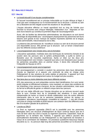 Rapport Annuel Exercice 2013 Page 39 (83)
8.3 ANALYSE ET PROJETS
8.3.1 ANALYSE
♦ Le travail éducatif d’une équipe complémentaire
Si l’accueil inconditionnel est un principe indiscutable sur le plan éthique et légal, il
n’est pas sans conséquence sur le fonctionnement de la structure. L’activité au sein
de La Boissière est très inégale suivant les situations et les périodes.
L’équipe éducative effectue un travail approfondi tout au long de l’année pour
favoriser la rencontre avec chaque hébergée; l’élaboration d’un diagnostic en lien
avec leurs besoins qui constitue la première étape de l’accompagnement.
Aussi, afin de faciliter les démarches administratives, les éducateurs se sont donné
davantage de disponibilité pour accompagner physiquement les personnes tant leurs
besoins sont grands et leur manque de repères importants (barrière de la langue,
codes administratifs, méconnaissance de la ville).
La présence des permanences de travailleurs sociaux au sein de la structure permet
une disponibilité accrue. Elle permet que la structure soit un terrain d’observation
pour les référents sociaux extérieurs
♦ L’accompagnement vers l’emploi et/ou vers la formation
L’éducatrice spécialisée, mobilisée dans des techniques de recherche d’emploi et de
soutien dans les parcours vers la sphère professionnelle, a quitté le centre La
Boissière pour de nouvelles expériences. Après un bilan sur les deux ans
d’accompagnement vers l’emploi, il apparait que celui-ci est nécessaire pour soutenir
les personnes accueillies dans un premier temps. Il devra être retravaillé avec
l’intégralité de l’équipe en 2014.
♦ L'accompagnement social vers le logement
Cet accompagnement a consisté à soutenir les personnes dans leurs démarches
d’accès au logement et à assurer une continuité de prise en charge entre
l'hébergement et des solutions de sortie stables et pérennes. Il apparait qu’il faut
toutefois que notre accompagnement autour du budget soit plus soutenu.
♦ Des liens plus ou moins distendus avec leurs référents sociaux
43% des personnes se sont présentées comme étant bénéficiaires d’un suivi social,
plutôt irrégulier et difficilement entretenu, voire inexistant, en raison des conditions de
vie inhérentes à leur parcours d’errance, de leur situation administrative, mais aussi
du fait de la difficulté de garder un référent unique dans leur parcours.
Ceci est une réelle difficulté pour l’équipe éducative qui se retrouve souvent seule
dans le suivi. Compte tenu de la complexité des situations, il nous semble
indispensable de mener un travail en étroite collaboration avec les autres référents
intervenants dans le suivi de la personne (assistants sociaux de secteur ou
hospitaliers, éducateurs, psychologues, conseillère en insertion,…), ceci afin d’éviter
une prise en charge morcelée et plutôt assurer une cohésion dans les différents suivis
liés à la situation globale de la personne.
♦ L’accès au DALO
Le Droit au logement opposable (DALO) est la possibilité pour les personnes
hébergées dans une structure d'hébergement de façon continue depuis plus de 6
mois de faire valoir leur droit à l’accès au logement autonome. Cependant, faute de
logements sur le territoire des Yvelines, il apparait que celles-ci peuvent être
éventuellement réorientées sur de l’hébergement ou des logements de transition à
l’issue de la commission de médiation. Ce processus questionne beaucoup l’équipe
éducative au vu : du parcours déjà long des personnes accueillies sur la structure de
 