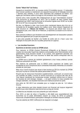 Rapport Annuel Exercice 2013 Page 4 (83)
Centre "Albert Viel" de Chatou.
Inauguré en novembre 2012, ce nouveau centre (14 studettes neuves + 2 restaurées
dans l’ancien pavillon) a maintenant une capacité d’accueil de 24 hébergés (hommes
+ femmes avec enfants). Il nous reste cependant des problèmes de finition, non
réglés par l’architecte maître d’ouvrage et une procédure vient d’être engagée.
Comme prévu notre nouvelle offre d'hébergement de type "intermédiation locative"
s’est poursuivie et développée en 2013, par la location de deux studios loués
directement par HSSY mais surtout par la convention signée avec ACSC sur le plan
IDF et où St Yves s’occupe des Yvelines.
De plus, sur Mantes la Jolie, nous louons donc maintenant depuis plus d’un an un
immeuble de 20 studettes auprès d’un bailleur privé. Notre dossier d’agrément de
cette structure en « Maison de Famille » n’a toujours pas abouti mais nous ne
désespérons pas, avec l’aide de la Préfecture, à reprendre ce dossier et à le mener à
son terme.
Nous pensons d'ailleurs que l'évolution et le développement de l'association passera
désormais également par ce type de programme.
Il sera ainsi possible de faciliter une fluidité de sortie vers le « haut » pour nos
hébergés et d'accueillir ainsi de nouvelles personnes en urgence.
♦ Les résultats financiers
Quatrième et dernière année du CPOM actuel.
Pour mémoire, le CPOM (Contrat Pluriannuel d'Objectifs et de Moyens) a pour
vocation de renouveler l'esprit des relations contractuelles entre l'Administration et les
gestionnaires d'une structure sociale. A ce contrat, s’est également associée une
démarche "Qualité" dont vous trouverez le détail des actions entreprises dans le
rapport annuel.
Le CPOM nous a permis de maintenir globalement à leur niveau antérieur (année
2009) les subventions de l’Etat.
Nos relations de partenariat avec la DDCS (notre organisme de tutelle) sont
excellentes et nous comprenons leurs contraintes financières inhérentes à la situation
actuelle de notre pays.
Mais nous n’avons toujours pas réussi à faire évoluer en 2013 le montant du CPOM
sauf pour la prise en compte des places pérennisées (PTSH).
N’ayant pas de ressources financières supplémentaires, continuant, en accord avec
nos autorités de tutelle, à fournir le service d’accueil qui a toujours été celui de St
Yves depuis maintenant de nombreuses années, subissant comme tout un chacun
les hausses de coût (énergie, charges, …) et ayant contenu le mieux possible nos
charges salariales, nos résultats financiers sont malheureusement en perte.
Une perte de 106 452 € est constatée pour un budget de près de 5,4 millions
d’euros.
A noter néanmoins que notre résultat courant non financier est toujours largement
positif et que notre trésorerie reste bonne tout au long de l’année.
Le détail de ces résultats vous sera présenté par notre trésorier.
Pour 2014, un plan de retour à l’équilibre a été établi avec essentiellement des
économies sur le poste alimentation (revenir au niveau de 2012) et quelques
ressources complémentaires (participation hébergés et rentrées mesures Solibail).
Tous les salariés de HSSY s'efforceront de respecter ce budget.
 