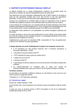 Rapport Annuel Exercice 2013 Page 42 (83)
9. RAPPORT D’ACTIVITÉ MAISON FAMILIALE VIROFLAY
La Maison familiale est un centre d’hébergement d’urgence qui accueille toutes les
personnes en situation de rupture d’hébergement quel qu’en soit le motif.
Ces personnes nous sont adressées majoritairement par le SIAO Urgence et de temps à
autre par des assistantes sociales des T.A.S, des C.C.A.S ou par des associations
partenaires. A noter que ces femmes doivent être obligatoirement signalées au 115.
L'accueil est inconditionnel et immédiat (règle de base de l'association) mais la Maison
Familiale reste vigilante à préserver une mixité des publics accueillis à tous les niveaux.
Le foyer dispose de 14 studios pour une capacité totale de 35 places destinées à des mères
majeures accompagnés d’enfants âgés de 0 à 10 ans. Chaque mère est hébergée avec son
ou ses enfants dans un studio individualisé équipé d’une SDB et d’une kitchenette.
La restauration reste collective et une participation aux tâches ménagères collectives est
demandée.
Le centre est situé au cœur d’une zone pavillonnaire et à cent mètres d’une grande artère
de la Ville de Viroflay qui relie Versailles à Sèvres. Les hébergées bénéficient d’une bonne
desserte par les transports en commun.
L’établissement a été ouvert en décembre 2008. L’association St Yves est gestionnaire.
L’office H.L.M OPIEVOY en est le propriétaire.
L’équipe éducative du centre d’hébergement d’urgence est composée comme suit :
♦ 6 TP éducateurs sur des horaires d’internat, dont 3 moniteurs éducateurs, 2
éducateurs spécialisés, 1 CESF.
♦ 1 éducatrice de jeunes enfants à 0.80 TP
♦ 1 ETP maîtresse de maison (jusqu’en octobre 2013)
♦ 1 veilleur de nuit à 0.50 TP
♦ 1 directrice à 0.60 TP.
♦ 1 psychologue clinicienne extérieure qui anime les séances mensuelles d’analyse des
pratiques.
♦ Un moniteur-éducateur en formation dans le cadre d’un contrat de
professionnalisation pour deux ans (0.50 ETP sur les foyers de Chatou et Viroflay)
Formation continue :
Les éducateurs ont participé à différents colloques sur des thèmes en lien avec leur suivi
social, la prise en charge des enfants...
1 éducateur en V.A.E d’éducateur spécialisé.
9.1 ACTIVITE DE L’ANNEE
Nombre de nuitées réalisées 11 500.
A une centaine près, nous remarquons que l’activité est quasi comparable à celle de l’année
2012.
A noter que nous ne sommes jamais à 100% d’occupation du fait de la configuration
variable des studios (2 lits ou 3 lits).
 