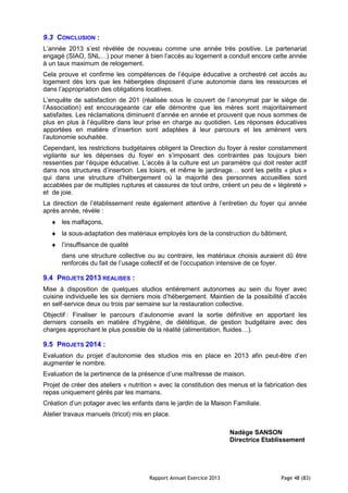 Rapport Annuel Exercice 2013 Page 48 (83)
9.3 CONCLUSION :
L’année 2013 s’est révélée de nouveau comme une année très positive. Le partenariat
engagé (SIAO, SNL…) pour mener à bien l’accès au logement a conduit encore cette année
à un taux maximum de relogement.
Cela prouve et confirme les compétences de l’équipe éducative a orchestré cet accès au
logement dès lors que les hébergées disposent d’une autonomie dans les ressources et
dans l’appropriation des obligations locatives.
L’enquête de satisfaction de 201 (réalisée sous le couvert de l’anonymat par le siège de
l’Association) est encourageante car elle démontre que les mères sont majoritairement
satisfaites. Les réclamations diminuent d’année en année et prouvent que nous sommes de
plus en plus à l’équilibre dans leur prise en charge au quotidien. Les réponses éducatives
apportées en matière d’insertion sont adaptées à leur parcours et les amènent vers
l’autonomie souhaitée.
Cependant, les restrictions budgétaires obligent la Direction du foyer à rester constamment
vigilante sur les dépenses du foyer en s’imposant des contraintes pas toujours bien
ressenties par l’équipe éducative. L’accès à la culture est un paramètre qui doit rester actif
dans nos structures d’insertion. Les loisirs, et même le jardinage… sont les petits « plus »
qui dans une structure d’hébergement où la majorité des personnes accueillies sont
accablées par de multiples ruptures et cassures de tout ordre, créent un peu de « légèreté »
et de joie.
La direction de l’établissement reste également attentive à l’entretien du foyer qui année
après année, révèle :
♦ les malfaçons,
♦ la sous-adaptation des matériaux employés lors de la construction du bâtiment,
♦ l’insuffisance de qualité
dans une structure collective ou au contraire, les matériaux choisis auraient dû être
renforcés du fait de l’usage collectif et de l’occupation intensive de ce foyer.
9.4 PROJETS 2013 REALISES :
Mise à disposition de quelques studios entièrement autonomes au sein du foyer avec
cuisine individuelle les six derniers mois d’hébergement. Maintien de la possibilité d’accès
en self-service deux ou trois par semaine sur la restauration collective.
Objectif : Finaliser le parcours d’autonomie avant la sortie définitive en apportant les
derniers conseils en matière d’hygiène, de diététique, de gestion budgétaire avec des
charges approchant le plus possible de la réalité (alimentation, fluides…).
9.5 PROJETS 2014 :
Evaluation du projet d’autonomie des studios mis en place en 2013 afin peut-être d’en
augmenter le nombre.
Evaluation de la pertinence de la présence d’une maîtresse de maison.
Projet de créer des ateliers « nutrition » avec la constitution des menus et la fabrication des
repas uniquement gérés par les mamans.
Création d’un potager avec les enfants dans le jardin de la Maison Familiale.
Atelier travaux manuels (tricot) mis en place.
Nadège SANSON
Directrice Etablissement
 