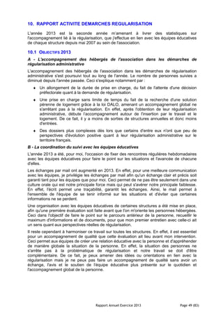 Rapport Annuel Exercice 2013 Page 49 (83)
10. RAPPORT ACTIVITE DEMARCHES REGULARISATION
L'année 2013 est la seconde année m’amenant à livrer des statistiques sur
l'accompagnement lié à la régularisation, que j'effectue en lien avec les équipes éducatives
de chaque structure depuis mai 2007 au sein de l'association.
10.1 OBJECTIFS 2013
A - L'accompagnement des hébergés de l'association dans les démarches de
régularisation administrative
L'accompagnement des hébergés de l'association dans les démarches de régularisation
administrative s'est poursuivi tout au long de l'année. Le nombre de personnes suivies a
diminué depuis l'année passée. Ceci s'explique notamment par :
♦ Un allongement de la durée de prise en charge, du fait de l'attente d'une décision
préfectorale quant à la demande de régularisation.
♦ Une prise en charge sans limite de temps du fait de la recherche d'une solution
pérenne de logement grâce à la loi DALO, amenant un accompagnement global ne
s'arrêtant pas à la régularisation. En effet, après l'obtention de leur régularisation
administrative, débute l’accompagnement autour de l'insertion par le travail et le
logement. De ce fait, il y a moins de sorties de structures annuelles et donc moins
d'entrées.
♦ Des dossiers plus complexes dès lors que certains d'entre eux n'ont que peu de
perspectives d'évolution positive quant à leur régularisation administrative sur le
territoire français.
B - La coordination du suivi avec les équipes éducatives
L'année 2013 a été, pour moi, l'occasion de fixer des rencontres régulières hebdomadaires
avec les équipes éducatives pour faire le point sur les situations et l'avancée de chacune
d'elles.
Les échanges par mail ont augmenté en 2013. En effet, pour une meilleure communication
avec les équipes, je privilégie les échanges par mail afin qu'un échange clair et précis soit
garanti tant pour les équipes que pour moi. Ceci permet de ne pas être seulement dans une
culture orale qui est notre principale force mais qui peut s'avérer notre principale faiblesse.
En effet, l'écrit permet une traçabilité, garantit les échanges. Ainsi, le mail permet à
l'ensemble de l'équipe de se tenir informé sur les situations et d'éviter que certaines
informations ne se perdent.
Une organisation avec les équipes éducatives de certaines structures a été mise en place,
afin qu'une première évaluation soit faite avant que l'on m'oriente les personnes hébergées.
Ceci dans l'objectif de faire le point sur le parcours antérieur de la personne, recueillir le
maximum d'informations et de documents, pour que mon premier entretien avec celle-ci ait
un sens quant aux perspectives réelles de régularisation.
Il reste cependant à harmoniser ce travail sur toutes les structures. En effet, il est essentiel
pour un accompagnement de qualité que cette évaluation ait lieu avant mon intervention.
Ceci permet aux équipes de créer une relation éducative avec la personne et d'appréhender
de manière globale la situation de la personne. En effet, la situation des personnes ne
s'arrête pas à la problématique de régularisation et notre travail se doit d'être
complémentaire. De ce fait, je peux amener des idées ou orientations en lien avec la
régularisation mais je ne peux pas faire un accompagnement de qualité sans avoir un
échange, l'avis et le soutien de l'équipe éducative plus présente sur le quotidien et
l'accompagnement global de la personne.
 