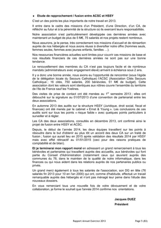 Rapport Annuel Exercice 2013 Page 5 (83)
♦ Etude de rapprochement / fusion entre ACSC et HSSY
C’est un des points les plus importants de notre travail en 2013.
Il entre dans le cadre des missions d’un Président, d’une Direction, d’un CA, de
réfléchir au futur et à la pérennité de la structure où ils exercent leurs responsabilités.
Notre association s’est particulièrement développée ces dernières années avec
maintenant un budget de plus de 5 M€, 75 salariés et nos projets restent nombreux.
Nous assurons, je le pense, très correctement nos missions d’accueil et de réinsertion
auprès de nos hébergés et nous avons réussi à diversifier notre offre (hommes seuls,
femmes seules, femmes avec jeunes enfants, familles …).
Nos ressources financières actuelles sont limites pour couvrir ces missions de base et
nos résultats financiers de ces dernières années ne sont pas sur une bonne
tendance.
Le renouvellement des membres du CA n’est pas toujours facile et de nombreux
mandats (administrateurs avec engagement élevé) arrivent à échéance sous 2 ans.
Il y a donc une bonne année, nous avons eu l’opportunité de rencontrer (sous l’égide
de la délégation locale du Secours Catholique) l’ACSC (Association Cités Secours
Catholique ; 16 cités, 750 salariés, 200 bénévoles, 51 M€ de budget). Cette
association dont les valeurs sont identiques aux nôtres couvre l’ensemble du territoire
de l’Ile de France sauf les Yvelines.
Des visites de prise de contact ont été menées au 1er
semestre 2013 ; elles ont
débouché sur la signature au 01/07/2013 d’une convention de partenariat entre les
deux associations.
En automne 2013 des audits sur la structure HSSY (Juridique, droit social, fiscal et
finances) ont été menés par le cabinet « Ernst & Young ». Les conclusions de ces
audits sont sur tous les points « risque faible » avec quelques points particuliers à
surveiller et à régler.
Les CA des deux associations, consultés en décembre 2013, ont confirmé ainsi le
projet de fusion entre HSSY et ACSC.
Depuis, le début de l’année 2014, les deux équipes travaillent sur les points à
résoudre dans le but d'obtenir au plus tôt un accord des deux CA sur un traité de
fusion ; fusion qui aurait lieu en 2015 après validation des résultats 2014 par HSSY
mais avec effet rétroactif au 01/01/2015 (ceci pour des raisons pratiques de
comptabilité et de bilan).
Et je terminerai mon rapport moral en adressant un grand remerciement à tous les
bénévoles et partenaires qui travaillent auprès des accueillis, aux bénévoles qui font
partie du Conseil d'Administration (notamment ceux qui œuvrent auprès des
communes du 78, dans le maintien de la qualité de notre informatique, dans les
finances ou qui nous aident dans les relations auprès de nos partenaires publics ou
privés.
Un grand merci également à tous les salariés de l'association, son DG en tête (76
salariés fin 2013 pour 10 en l'an 2000) qui ont, comme d'habitude, effectué un travail
remarquable auprès des hébergés et n’ont pas ménagé leur peine dans l’étude des
nouveaux dossiers.
En vous remerciant tous une nouvelle fois de votre dévouement et de votre
collaboration, je forme le souhait que l'année 2014 confirme nos orientations.
Jacques DUEZ
Président
 