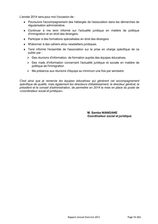Rapport Annuel Exercice 2013 Page 54 (83)
L'année 2014 sera pour moi l'occasion de :
♦ Poursuivre l'accompagnement des hébergés de l'association dans les démarches de
régularisation administrative.
♦ Continuer à me tenir informé sur l'actualité juridique en matière de politique
d'immigration et en droit des étrangers.
♦ Participer à des formations spécialisées en droit des étrangers
♦ M'abonner à des cahiers et/ou newsletters juridiques.
♦ Tenir informé l'ensemble de l'association sur la prise en charge spécifique de ce
public par :
Des réunions d'information, de formation auprès des équipes éducatives.
Des mails d'information concernant l'actualité juridique et sociale en matière de
politique de l'immigration
Ma présence aux réunions d'équipe au minimum une fois par semestre
C'est ainsi que je remercie les équipes éducatives qui génèrent cet accompagnement
spécifique de qualité, mais également les directeurs d'établissement, le directeur général, le
président et le conseil d'administration, de permettre en 2014 la mise en place du poste de
«coordinateur social et juridique».
M. Samba NIANGANE
Coordinateur social et juridique
 