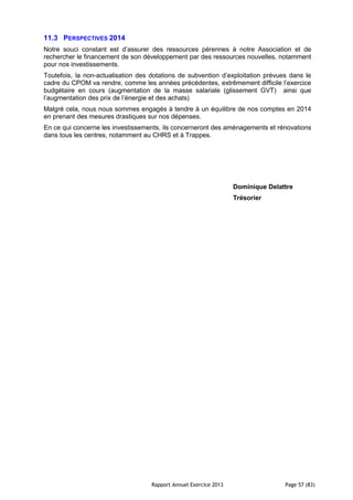 Rapport Annuel Exercice 2013 Page 57 (83)
11.3 PERSPECTIVES 2014
Notre souci constant est d’assurer des ressources pérennes à notre Association et de
rechercher le financement de son développement par des ressources nouvelles, notamment
pour nos investissements.
Toutefois, la non-actualisation des dotations de subvention d’exploitation prévues dans le
cadre du CPOM va rendre, comme les années précédentes, extrêmement difficile l’exercice
budgétaire en cours (augmentation de la masse salariale (glissement GVT) ainsi que
l’augmentation des prix de l’énergie et des achats)
Malgré cela, nous nous sommes engagés à tendre à un équilibre de nos comptes en 2014
en prenant des mesures drastiques sur nos dépenses.
En ce qui concerne les investissements, ils concerneront des aménagements et rénovations
dans tous les centres, notamment au CHRS et à Trappes.
Dominique Delattre
Trésorier
 