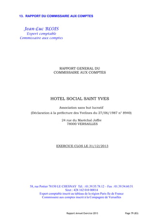 Rapport Annuel Exercice 2013 Page 79 (83)
13. RAPPORT DU COMMISSAIRE AUX COMPTES
Jean-Luc BLOIS
Expert comptable
Commissaire aux comptes
RAPPORT GENERAL DU
COMMISSAIRE AUX COMPTES
HOTEL SOCIAL SAINT YVES
Association sans but lucratif
(Déclaration à la préfecture des Yvelines du 27/06/1987 n° 8940)
24 rue du Maréchal Joffre
78000 VERSAILLES
EXERCICE CLOS LE 31/12/2013
58, rue Pottier 78150 LE CHESNAY Tél. : 01.39.55.78.12 – Fax : 01.39.54.60.51
Siret : 428 162 010 00014
Expert comptable inscrit au tableau de la région Paris Ile de France
Commissaire aux comptes inscrit à la Compagnie de Versailles
 