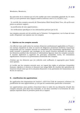 Rapport Annuel Exercice 2013 Page 80 (83)
J LJ LJ LJ L BBBB
Mesdames, Messieurs,
En exécution de la mission qui m’a été confiée par votre assemblée générale du 31 mars
2012, je vous présente mon rapport relatif à l’exercice clos le 31/12/2013, sur :
- le contrôle des comptes annuels de l’Association Hôtel Social Saint Yves, tels qu’ils sont
joints au présent rapport ;
- la justification de mes appréciations ;
- les vérifications spécifiques et les informations prévues par la loi.
Les comptes annuels ont été arrêtés par le Trésorier. Il m’appartient, sur la base de mon
audit, d’exprimer une opinion sur ces comptes.
I. - Opinion sur les comptes annuels
J’ai effectué mon audit selon les normes d’exercice professionnel applicables en France ;
ces normes requièrent la mise en œuvre de diligences permettant d'obtenir l'assurance
raisonnable que les comptes annuels ne comportent pas d'anomalies significatives. Un
audit consiste à examiner, par sondages ou au moyen d’autres méthodes de sélection,
les éléments justifiant des montants et informations figurant dans les comptes annuels.
Il consiste également à apprécier les principes comptables suivis, les estimations
significatives retenues et la présentation d’ensemble des comptes.
J’estime que les éléments que j’ai collectés sont suffisants et appropriés pour fonder
mon opinion.
Je certifie que les comptes annuels sont, au regard des règles et principes comptables
français, réguliers et sincères et donnent une image fidèle du résultat des opérations de
l’exercice écoulé ainsi que de la situation financière et du patrimoine de l’association à la
fin de cet exercice.
II. - Justification des appréciations
En application des dispositions de l’article L. 823-9 du Code de commerce relatives à la
justification de mes appréciations, je n’ai pas de commentaire particulier à formuler.
Les appréciations ainsi portées s’inscrivent dans le cadre de ma démarche d’audit des
comptes annuels, pris dans leur ensemble, et ont donc contribué à la formation de mon
opinion exprimée dans la première partie de ce rapport.
2
J LJ LJ LJ L BBBB
 