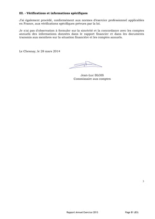 Rapport Annuel Exercice 2013 Page 81 (83)
III. - Vérifications et informations spécifiques
J’ai également procédé, conformément aux normes d’exercice professionnel applicables
en France, aux vérifications spécifiques prévues par la loi.
Je n'ai pas d'observation à formuler sur la sincérité et la concordance avec les comptes
annuels des informations données dans le rapport financier et dans les documents
transmis aux membres sur la situation financière et les comptes annuels.
Le Chesnay, le 28 mars 2014
Jean-Luc BLOIS
Commissaire aux comptes
3
 