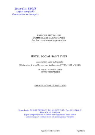 Rapport Annuel Exercice 2013 Page 82 (83)
Jean-Luc BLOIS
Expert comptable
Commissaire aux comptes
RAPPORT SPECIAL DU
COMMISSAIRE AUX COMPTES
Sur les conventions réglementées
HOTEL SOCIAL SAINT YVES
Association sans but lucratif
(Déclaration à la préfecture des Yvelines du 27/06/1987 n° 8940)
24 rue du Maréchal Joffre
78000 VERSAILLES
EXERCICE CLOS LE 31/12/2013
58, rue Pottier 78150 LE CHESNAY Tél. : 01.39.55.78.12 – Fax : 01.39.54.60.51
Siret : 428 162 010 00014
Expert comptable inscrit au tableau de la région Paris Ile de France
Commissaire aux comptes inscrit à la Compagnie de Versailles
 