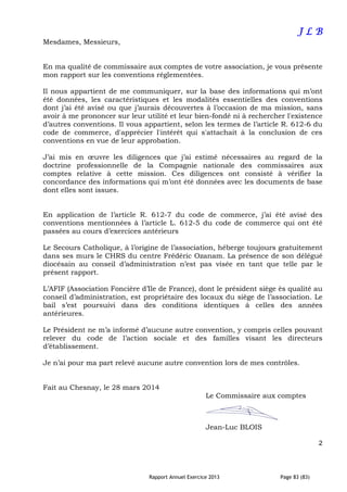Rapport Annuel Exercice 2013 Page 83 (83)
J LJ LJ LJ L BBBB
Mesdames, Messieurs,
En ma qualité de commissaire aux comptes de votre association, je vous présente
mon rapport sur les conventions réglementées.
Il nous appartient de me communiquer, sur la base des informations qui m’ont
été données, les caractéristiques et les modalités essentielles des conventions
dont j’ai été avisé ou que j’aurais découvertes à l’occasion de ma mission, sans
avoir à me prononcer sur leur utilité et leur bien-fondé ni à rechercher l'existence
d’autres conventions. Il vous appartient, selon les termes de l’article R. 612-6 du
code de commerce, d'apprécier l'intérêt qui s'attachait à la conclusion de ces
conventions en vue de leur approbation.
J’ai mis en œuvre les diligences que j’ai estimé nécessaires au regard de la
doctrine professionnelle de la Compagnie nationale des commissaires aux
comptes relative à cette mission. Ces diligences ont consisté à vérifier la
concordance des informations qui m’ont été données avec les documents de base
dont elles sont issues.
En application de l’article R. 612-7 du code de commerce, j’ai été avisé des
conventions mentionnées à l’article L. 612-5 du code de commerce qui ont été
passées au cours d’exercices antérieurs
Le Secours Catholique, à l’origine de l’association, héberge toujours gratuitement
dans ses murs le CHRS du centre Frédéric Ozanam. La présence de son délégué
diocésain au conseil d’administration n’est pas visée en tant que telle par le
présent rapport.
L’AFIF (Association Foncière d’Ile de France), dont le président siège ès qualité au
conseil d’administration, est propriétaire des locaux du siège de l’association. Le
bail s’est poursuivi dans des conditions identiques à celles des années
antérieures.
Le Président ne m’a informé d’aucune autre convention, y compris celles pouvant
relever du code de l’action sociale et des familles visant les directeurs
d’établissement.
Je n’ai pour ma part relevé aucune autre convention lors de mes contrôles.
Fait au Chesnay, le 28 mars 2014
Le Commissaire aux comptes
Jean-Luc BLOIS
2
 