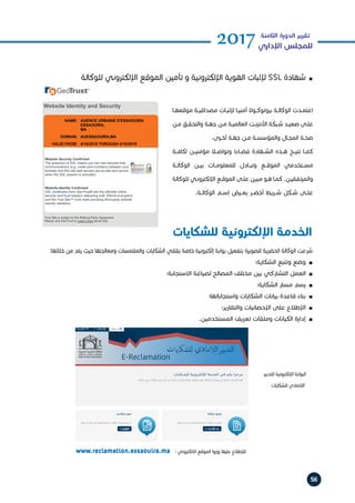 56
2017‫الثامنة‬ ‫الدورة‬ ‫تقرير‬
‫اإلداري‬ ‫للمجلس‬
‫للوكالة‬ ‫اإللكتروني‬ ‫الموقع‬ ‫تأمين‬ ‫و‬ ‫اإللكترونية‬ ‫الهوية‬ ‫إلثبات‬ SSL ‫شهادة‬ h
n
‫ـا‬‫ـ‬‫موقعه‬ ‫ـة‬‫ـ‬‫مصداقي‬ ‫ـات‬‫ـ‬‫إلثب‬ ‫ـا‬‫ـ‬‫أمني‬ ‫ـوال‬‫ـ‬‫بروتوك‬ ‫ـة‬‫ـ‬‫الوكال‬ ‫ـدت‬‫ـ‬‫اعتم‬
‫ـن‬‫ـ‬‫م‬ ‫ـق‬‫ـ‬‫والتحق‬ ‫ـة‬‫ـ‬‫جه‬ ‫ـن‬‫ـ‬‫م‬ ‫ـة‬‫ـ‬‫العالمي‬ ‫ـت‬‫ـ‬‫األنترن‬ ‫ـبكة‬‫ـ‬‫ش‬ ‫ـد‬‫ـ‬‫صعي‬ ‫ـى‬‫ـ‬‫عل‬
.‫ـرى‬‫ـ‬‫أخ‬ ‫ـة‬‫ـ‬‫جه‬ ‫ـن‬‫ـ‬‫م‬ ‫ـة‬‫ـ‬‫والمؤسس‬ ‫ـال‬‫ـ‬‫المج‬ ‫ـة‬‫ـ‬‫صح‬
‫لكافــة‬ ‫مؤمنيــن‬ ‫وتواصــا‬ ‫فضــاءا‬ ‫الشــهادة‬ ‫هــذه‬ ‫تتيــح‬ ‫كمــا‬
‫الوكالــة‬ ‫بيــن‬ ‫للمعلومــات‬ ‫وتبــادل‬ ‫الموقــع‬ ‫مســتخدمي‬
‫للوكالة‬ ‫ـي‬‫ـ‬‫اإللكترون‬ ‫ـع‬‫ـ‬‫الموق‬ ‫ـى‬‫ـ‬‫عل‬ ‫ـن‬‫ـ‬‫مبي‬ ‫ـو‬‫ـ‬‫ه‬ ‫ـا‬‫ـ‬‫كم‬ .‫ـن‬‫ـ‬‫والمرتفقي‬
.‫الوكالــة‬ ‫إســم‬ ‫يعــرض‬ ‫أخضــر‬ ‫شــريط‬ ‫شــكل‬ ‫علــى‬
:‫خاللها‬ ‫من‬ ‫يتم‬ ‫حيث‬ ‫ومعالجتها‬ ‫والملتمسات‬ ‫الشكايات‬ ‫بتلقي‬ ‫خاصة‬ ‫إلكترونية‬ ‫بوابة‬ ‫بتفعيل‬ ‫للصويرة‬ ‫الحضرية‬ ‫الوكالة‬ ‫شرعت‬
‫الشكاية؛‬ ‫وتتبع‬ ‫وضع‬ h
n
‫االستجابة؛‬ ‫لصياغة‬ ‫المصالح‬ ‫مختلف‬ ‫بين‬ ‫التشاركي‬ ‫العمل‬ h
n
‫الشكاية؛‬ ‫مسار‬ ‫رسم‬ h
n
‫واستجاباتها؛‬ ‫الشكايات‬ ‫بيانات‬ ‫قاعدة‬ ‫بناء‬ h
n
‫والتقارير؛‬ ‫اإلحصائيات‬ ‫على‬ ‫اإلطالع‬ h
n
.‫المستخدمين‬ ‫تعريف‬ ‫وملفات‬ ‫الكيانات‬ ‫إدارة‬ h
n
‫للتدبير‬ ‫اإللكترونية‬ ‫البوابة‬
‫للشكايات‬ ‫الالمادي‬
www.reclamation.essaouira.ma : ‫االلكتروني‬ ‫الموقع‬ ‫زوروا‬ ‫عليها‬ ‫لإلطالع‬
‫للشكايات‬ ‫اإللكترونية‬ ‫الخدمة‬
 