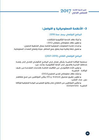 66
2017‫الثامنة‬ ‫الدورة‬ ‫تقرير‬
‫اإلداري‬ ‫للمجلس‬
:2018 ‫سنة‬ ‫برسم‬ ‫التوقعي‬ ‫البرنامج‬
:)2021-2019( ‫الثالثي‬ ‫التوقعي‬ ‫البرنامج‬
‫للشكايات؛‬ ‫اإللكترونية‬ ‫الخدمة‬ ‫نظام‬ ‫أجرأة‬ n 	
‫؛‬ )SIG( ‫افي‬‫ر‬‫جغ‬ ‫معلوماتي‬ ‫نظام‬ ‫تطوير‬ n 	
‫الحضري؛‬ ‫التخطيط‬ ‫بمجال‬ ‫الخاصة‬ ‫افية‬‫ر‬‫الجغ‬ ‫المعلومات‬ ‫قاعدة‬ ‫إحداث‬ n 	
‫المعلوماتية؛‬ ‫المعدات‬ ‫وإصالح‬ ‫صيانة‬ ،‫المخاطر‬ ‫بمنع‬ ‫يتعلق‬ ‫فيما‬ ‫وقائية‬ ‫خطة‬ ‫تفعيل‬ n 	
‫رقمنــة‬ ‫إلــى‬ ‫امــي‬‫ر‬‫ال‬ ‫الحكومــي‬ ‫البرنامــج‬ ‫فــي‬ ‫فعــال‬ ‫بشــكل‬ ‫الحضريــة‬ ‫الوكالــة‬ ‫ســتنخرط‬
:‫عبــر‬ ‫وذلــك‬ ،‫اإللكترونيــة‬ ‫اإلدارة‬ ‫إلــى‬ ‫والتحــول‬ ‫اإلداريــة‬ ‫خدماتهــا‬
‫طــرف‬ ‫مــن‬ ‫المقدمــة‬ ‫بالخدمــات‬ ‫الخاصــة‬ ‫التكاليــف‬ ‫عــن‬ ‫اإللكترونــي‬ ‫األداء‬ ‫توفيــر‬ n 	
‫الحضريــة؛‬ ‫الوكالــة‬
‫)؛‬SIGU(‫الحضري‬ ‫للتدبير‬ ‫معلوماتي‬ ‫نظام‬ ‫إنشاء‬ n 	
‫ـم‬‫ـ‬‫ملفاته‬ ‫ـع‬‫ـ‬‫تتب‬ ‫ـن‬‫ـ‬‫م‬ ‫ـن‬‫ـ‬‫المواطني‬ ‫ـن‬‫ـ‬‫يمك‬ IOS ‫و‬ Android ‫ـول‬‫ـ‬‫محم‬ ‫ـق‬‫ـ‬‫تطبي‬ ‫ـر‬‫ـ‬‫تطوي‬ n 	
‫التنقــل؛‬ ‫عنــاء‬ ‫دون‬
‫للوكالة‬ ‫افية‬‫ر‬‫الجغ‬ ‫ـة‬‫ـ‬‫البواب‬ ‫ـر‬‫ـ‬‫التعميرعب‬ ‫ـق‬‫ـ‬‫وثائ‬ ‫ـى‬‫ـ‬‫عل‬ ‫ـاع‬‫ـ‬‫االط‬ ‫ـن‬‫ـ‬‫م‬ ‫ـن‬‫ـ‬‫المواطني‬ ‫ـن‬‫ـ‬‫تمكي‬ n 	
‫)؛‬Géoportail( ‫الحضريــة‬
:‫التواصل‬ ‫و‬ ‫المعلومياتية‬ ‫األنظمة‬ -3
 