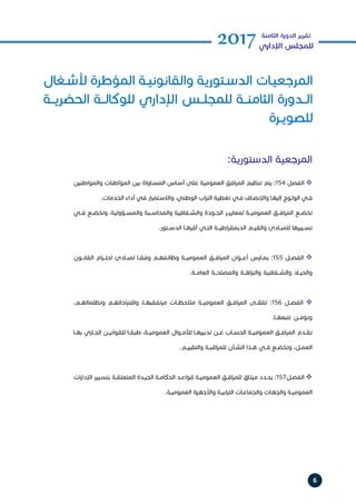 6
2017‫الثامنة‬ ‫الدورة‬ ‫تقرير‬
‫اإلداري‬ ‫للمجلس‬
‫ـغال‬‫ـ‬‫ألش‬ ‫المؤطرة‬ ‫ـة‬‫ـ‬‫والقانوني‬ ‫ـتورية‬‫ـ‬‫الدس‬ ‫ـات‬‫ـ‬‫المرجعي‬
‫الحضريــة‬ ‫للوكالــة‬ ‫اإلداري‬ ‫للمجلــس‬ ‫الثامنــة‬ ‫الــدورة‬
‫ـرة‬‫ـ‬‫للصوي‬
:‫الدستورية‬ ‫المرجعية‬
‫والمواطنين‬ ‫المواطنات‬ ‫بين‬ ‫ـاواة‬‫ـ‬‫المس‬ ‫ـاس‬‫ـ‬‫أس‬ ‫على‬ ‫العمومية‬ ‫افق‬‫ر‬‫الم‬ ‫تنظيم‬ ‫يتم‬ :154 ‫الفصل‬ 
.‫الخدمات‬ ‫أداء‬ ‫في‬ ‫ار‬‫ر‬‫ـتم‬‫ـ‬‫واالس‬ ،‫الوطني‬ ‫اب‬‫ر‬‫الت‬ ‫تغطية‬ ‫ـي‬‫ـ‬‫ف‬ ‫ـاف‬‫ـ‬‫واإلنص‬ ‫ـا‬‫ـ‬‫إليه‬ ‫ـوج‬‫ـ‬‫الول‬ ‫ـي‬‫ـ‬‫ف‬
‫فــي‬ ‫وتخضــع‬ ،‫والمســؤولية‬ ‫والمحاســبة‬ ‫والشــفافية‬ ‫الجــودة‬ ‫لمعاييــر‬ ‫العموميــة‬ ‫افــق‬‫ر‬‫الم‬ ‫تخضــع‬
.‫الدســتور‬ ‫أقرهــا‬ ‫التــي‬ ‫اطيــة‬‫ر‬‫الديمق‬ ‫والقيــم‬ ‫للمبــادئ‬ ‫تســييرها‬
‫القانــون‬ ‫ام‬‫ر‬‫احتــ‬ ‫لمبــادئ‬ ‫وفقــا‬ ‫وظائفهــم‬ ‫العموميــة‬ ‫افــق‬‫ر‬‫الم‬ ‫أعــوان‬ ‫يمــارس‬ :155 ‫الفصــل‬ 
.‫العامــة‬ ‫والمصلحــة‬ ‫اهــة‬‫ز‬‫والن‬ ‫والشــفافية‬ ‫والحيــاد‬
،‫وتظلماتهــم‬ ‫احاتهــم‬‫ر‬‫واقت‬ ،‫مرتفقيهــا‬ ‫مالحظــات‬ ‫العموميــة‬ ‫افــق‬‫ر‬‫الم‬ ‫تتلقــى‬ :156 ‫الفصــل‬ 
.‫تتبعهــا‬ ‫وتؤمــن‬
‫ـا‬‫ـ‬‫به‬ ‫ـاري‬‫ـ‬‫الج‬ ‫ـن‬‫ـ‬‫للقواني‬ ‫ـا‬‫ـ‬‫طبق‬ ،‫ـة‬‫ـ‬‫العمومي‬ ‫ـوال‬‫ـ‬‫لألم‬ ‫ـا‬‫ـ‬‫تدبيره‬ ‫ـن‬‫ـ‬‫ع‬ ‫ـاب‬‫ـ‬‫الحس‬ ‫ـة‬‫ـ‬‫العمومي‬ ‫ـق‬‫ـ‬‫اف‬‫ر‬‫الم‬ ‫ـدم‬‫ـ‬‫تق‬‎
.‫ـم‬‫ـ‬‫والتقيي‬ ‫ـة‬‫ـ‬‫اقب‬‫ر‬‫للم‬ ‫ـأن‬‫ـ‬‫الش‬ ‫ـذا‬‫ـ‬‫ه‬ ‫ـي‬‫ـ‬‫ف‬ ‫ـع‬‫ـ‬‫وتخض‬ ،‫ـل‬‫ـ‬‫العم‬
‫ات‬‫ر‬‫اإلدا‬ ‫ـيير‬‫ـ‬‫بتس‬ ‫ـة‬‫ـ‬‫المتعلق‬ ‫ـدة‬‫ـ‬‫الجي‬ ‫ـة‬‫ـ‬‫الحكام‬ ‫ـد‬‫ـ‬‫قواع‬ ‫ـة‬‫ـ‬‫العمومي‬ ‫ـق‬‫ـ‬‫اف‬‫ر‬‫للم‬ ‫ـاق‬‫ـ‬‫ميث‬ ‫ـدد‬‫ـ‬‫يح‬ :157‫ـل‬‫ـ‬‫الفص‬ 
.‫ـة‬‫ـ‬‫العمومي‬ ‫ـزة‬‫ـ‬‫واألجه‬ ‫ـة‬‫ـ‬‫ابي‬‫ر‬‫الت‬ ‫ـات‬‫ـ‬‫والجماع‬ ‫ـات‬‫ـ‬‫والجه‬ ‫ـة‬‫ـ‬‫العمومي‬
 