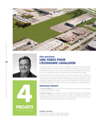 RAPPORT2013SURL’ÉCONOMIEDELAVAL	LAVALTECHNOPOLE
10
PÔLE INDUSTRIEL
UNE FORCE POUR
L’ÉCONOMIE LAVALLOISE
En 2013, le pôle industriel a accueilli une délégation américaine de Site Locators,
sociétés spécialisées en choix de sites d’implantation de nouveaux projets, pour les
sensibiliser aux atouts de Laval. Le pôle a aussi participé à la finalisation des travaux
du Comité de pilotage des espaces industriels du Grand Montréal de la CMM.
Le pôle industriel a également réalisé 15 visites industrielles dont six filiales et
il a été impliqué dans quatre projets majeurs de construction qui génèreront des
investissements de 45 M$ et la création de 145 nouveaux emplois. La direction du pôle
a également collaboré à huit projets d’expansion ou de relocalisation qui ont donné lieu
à 42,8 M$ d’investissement, tout en conservant 127 emplois et en en créant 194 autres.
NOUVEAUX PROJETS
La Cité des affaires est un parc de condos industriels et de bureaux qui représente
un investissement de plus 20 M$.
La Place de la gare est un bâtiment mixte de 73 000 pi2
situé dans le parc industriel
centre qui a nécessité des investissements de 12 M$. La localisation du site est un
atout indéniable étant donné la proximité du train de banlieue et du métro ainsi que
la proximité des grandes artères et ponts menant à Montréal.
majeurs de construction
4PROJETS
GILBERT LEBLANC
Vice-président – Développement, investissement
et immobilier et directeur du PÔLE INDUSTRIEL.
 