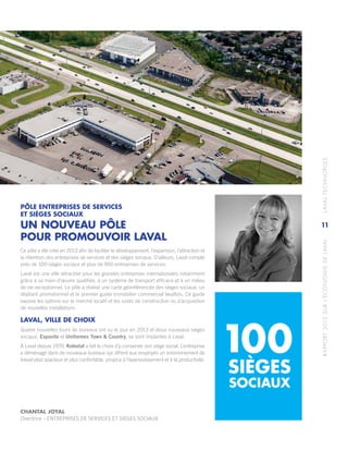 RAPPORT2013SURL’ÉCONOMIEDELAVAL	LAVALTECHNOPOLE
11
PÔLE ENTREPRISES DE SERVICES
ET SIÈGES SOCIAUX
UN NOUVEAU PÔLE
POUR PROMOUVOIR LAVAL
Ce pôle a été créé en 2013 afin de faciliter le développement, l’expansion, l’attraction et
la rétention des entreprises de services et des sièges sociaux. D’ailleurs, Laval compte
près de 100 sièges sociaux et plus de 900 entreprises de services.
Laval est une ville attractive pour les grandes entreprises internationales notamment
grâce à sa main‑d’œuvre qualifiée, à un système de transport efficace et à un milieu
de vie exceptionnel. Le pôle a réalisé une carte géoréférencée des sièges sociaux, un
dépliant promotionnel et le premier guide immobilier commercial lavallois. Ce guide
expose les options sur le marché locatif et les coûts de construction ou d’acquisition
de nouvelles installations.
LAVAL, VILLE DE CHOIX
Quatre nouvelles tours de bureaux ont vu le jour en 2013 et deux nouveaux sièges
sociaux, Esposito et Uniformes Town & Country, se sont implantés à Laval.
À Laval depuis 1970, Kolostat a fait le choix d’y conserver son siège social. L’entreprise
a déménagé dans de nouveaux bureaux qui offrent aux employés un environnement de
travail plus spacieux et plus confortable, propice à l’épanouissement et à la productivité.
SIÈGES
100
CHANTAL JOYAL
Directrice – ENTREPRISES DE SERVICES ET SIÈGES SOCIAUX
SOCIAUX
 