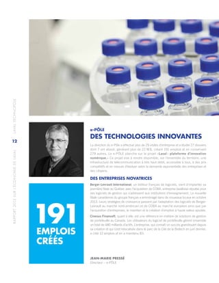 RAPPORT2013SURL’ÉCONOMIEDELAVAL	LAVALTECHNOPOLE
12
e-PÔLE
DES TECHNOLOGIES INNOVANTES
La direction du e-Pôle a effectué plus de 29 visites d’entreprise et a étudié 27 dossiers
dont 7 ont abouti, générant plus de 22 M $, créant 191 emplois et en conservant
279 autres. Le e-PÔLE planche sur le projet «Laval : plateforme d’innovation
numérique.» Ce projet vise à rendre disponible, sur l’ensemble du territoire, une
infrastructure de télécommunication à très haut débit, accessible à tous, à des prix
compétitifs et en mesure d’évoluer selon la demande exponentielle des entreprises et
des citoyens.
DES ENTREPRISES NOVATRICES
Berger-Levrault International, un éditeur français de logiciels, vient d’implanter sa
première filiale au Québec avec l’acquisition de COBA, entreprise lavalloise réputée pour
ses logiciels de gestion qui s’adressent aux institutions d’enseignement. La nouvelle
filiale canadienne du groupe français a emménagé dans de nouveaux locaux en octobre
2013. Leurs stratégies de croissance passent par l’adaptation des logiciels de Berger-
Levrault au marché nord-américain et de COBA au marché européen ainsi que par
l’acquisition d’entreprises, le maintien et la création d’emplois à haute valeur ajoutée.
Croesus Finansoft, quant à elle, est une référence en matière de solutions de gestion
de portefeuille au Canada. Les utilisateurs du logiciel de portefeuille gèrent ensemble
un total de 480 milliards d’actifs. L’entreprise, qui connaît un succès grandissant depuis
sa création et qui s’est relocalisée dans le parc de la Cité de la Biotech en juin dernier,
a créé 12 emplois et en a maintenu 83.
191EMPLOIS
CRÉÉS
JEAN-MARIE PRESSÉ
Directeur – e-PÔLE
 