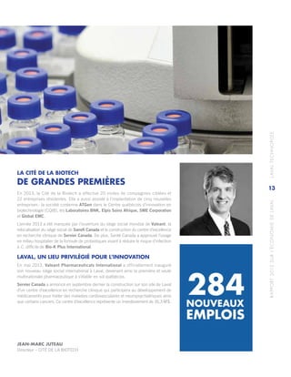 RAPPORT2013SURL’ÉCONOMIEDELAVAL	LAVALTECHNOPOLE
13
LA CITÉ DE LA BIOTECH
DE GRANDES PREMIÈRES
En 2013, la Cité de la Biotech a effectué 20 visites de compagnies ciblées et
22 entreprises résidentes. Elle a aussi assisté à l’implantation de cinq nouvelles
entreprises : la société coréenne ATGen dans le Centre québécois d’innovation en
biotechnologie (CQIB), les Laboratoires BNK, Elpis Soins Afrique, SME Corporation
et Global EMC.
L’année 2013 a été marquée par l’ouverture du siège social mondial de Valeant, la
relocalisation du siège social de Sanofi Canada et la construction du centre d’excellence
en recherche clinique de Servier Canada. De plus, Santé Canada a approuvé l’usage
en milieu hospitalier de la formule de probiotiques visant à réduire le risque d’infection
à C. difficile de Bio‑K Plus International.
LAVAL, UN LIEU PRIVILÉGIÉ POUR L’INNOVATION
En mai 2013, Valeant Pharmaceuticals International a officiellement inauguré
son nouveau siège social international à Laval, devenant ainsi la première et seule
multinationale pharmaceutique à s’établir en sol québécois.
Servier Canada a annoncé en septembre dernier la construction sur son site de Laval
d’un centre d’excellence en recherche clinique qui participera au développement de
médicaments pour traiter des maladies cardiovasculaires et neuropsychiatriques ainsi
que certains cancers. Ce centre d’excellence représente un investissement de 16,3 M $.
NOUVEAUX
EMPLOIS
284
JEAN-MARC JUTEAU
Directeur – CITÉ DE LA BIOTECH
 