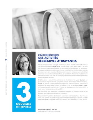 RAPPORT2013SURL’ÉCONOMIEDELAVAL	LAVALTECHNOPOLE
14
PÔLE RÉCRÉOTOURISME
DES ACTIVITÉS
RÉCRÉATIVES ATTRAYANTES
Afin de développer des concepts novateurs, le PÔLE RÉCRÉOTOURISME a lancé
une démarche créative, RÉCRÉOLAB, sous le thème « Osez rêver Laval ». C’est ainsi
que plusieurs partenaires lavallois ont rencontré une quarantaine de personnes,
principalement des promoteurs, pour amorcer une réflexion et discuter de leur vision du
développement dans ce secteur. Certaines alliances entre entreprises permettent déjà
d’entrevoir de nouvelles relations d’affaires. En parallèle, la direction du récréotourisme
effectue en continu une veille de concepts pour stimuler l’établissement de nouvelles
entreprises sur le territoire.
En 2013, Laval a accueilli trois entreprises en récréotourisme : Laser Quantum, un
manufacturier et producteur de spectacles de laser, de lumière et de fontaines d’eau.
iSaute, le premier centre de trampoline extrême intérieur lavallois, qui annonce
l’ouverture de quatre autres centres au Québec d’ici la fin de l’année. Clip ‘n climb,
un centre d’escalade intérieur, dont le projet de développement s’est fait en 2013, a
aussi ouvert ses portes au printemps 2014.
Des rencontres avec une dizaine d’entreprises lavalloises au cours de l’année ont été
réalisées afin de les soutenir dans leur croissance.
Pour stimuler l’implantation d’entreprises du domaine cinématographique et promouvoir
notre ville comme lieu de tournage, Laval a dorénavant sa place dans le Québec
Film SourceBook publié par le Bureau du cinéma et de la télévision du Québec (BCTQ).
NOUVELLES
ENTREPRISES
3 MARTINE-ANDRÉE RACINE
Directrice – PÔLE RÉCRÉOTOURISME
 