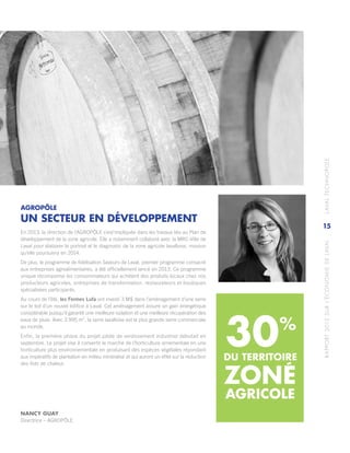 RAPPORT2013SURL’ÉCONOMIEDELAVAL	LAVALTECHNOPOLE
15
AGROPÔLE
UN SECTEUR EN DÉVELOPPEMENT
En 2013, la direction de l’AGROPÔLE s’est’impliquée dans les travaux liés au Plan de
développement de la zone agricole. Elle a notamment collaboré avec la MRC‑Ville de
Laval pour élaborer le portrait et le diagnostic de la zone agricole lavalloise, mission
qu’elle poursuivra en 2014.
De plus, le programme de fidélisation Saveurs de Laval, premier programme consacré
aux entreprises agroalimentaires, a été officiellement lancé en 2013. Ce programme
unique récompense les consommateurs qui achètent des produits locaux chez nos
producteurs agricoles, entreprises de transformation, restaurateurs et boutiques
spécialisées participants.
Au cours de l’été, les Fermes Lufa ont investi 3 M$ dans l’aménagement d’une serre
sur le toit d’un nouvel édifice à Laval. Cet aménagement assure un gain énergétique
considérable puisqu’il garantit une meilleure isolation et une meilleure récupération des
eaux de pluie. Avec 3 995 m2
, la serre lavalloise est la plus grande serre commerciale
au monde.
Enfin, la première phase du projet pilote de verdissement industriel débutait en
septembre. Le projet vise à convertir le marché de l’horticulture ornementale en une
horticulture plus environnementale en produisant des espèces végétales répondant
aux impératifs de plantation en milieu minéralisé et qui auront un effet sur la réduction
des îlots de chaleur.
30%
DU TERRITOIRE
NANCY GUAY
Directrice – AGROPÔLE
ZONE
AGRICOLE
 