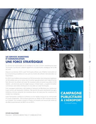 RAPPORT2013SURL’ÉCONOMIEDELAVAL	LAVALTECHNOPOLE
17
LES SERVICES MARKETING
ET COMMUNICATION
UNE FORCE STRATÉGIQUE
Le service est responsable de la stratégie et du plan d’action marketing de Laval
Technopole. Sa direction collabore également à la planification stratégique de la ville
de Laval.
Depuis le printemps 2013, Laval Technopole diffuse une infolettre mensuelle sur
la vie économique lavalloise et une autre du Centre des affaires internationales sur
l’exportation.
En 2013, trois bulletins économiques qui font la promotion des entreprises lavalloises
ont été publiés ainsi qu’un cahier pour le secteur agroalimentaire dont l’objectif est de
faire découvrir les artisans de Laval. De nouveaux outils en soutien aux pôles ont été
réalisés : une brochure pour les sièges sociaux « Choisir Laval », un guide immobilier
commercial, sept vidéos d’entreprise et une vidéo sur Laval Technopole.
Une campagne publicitaire a été réalisée à l’aéroport de Montréal pour positionner
Laval comme une destination d’affaires. Elle permet de parler directement aux gens
d’affaires et de leur présenter les nombreux atouts de Laval pour les convaincre d’y
installer leur entreprise.
Laval Technopole a renforcé sa présence sur les médias sociaux et sa communauté
n’a cessé d’augmenter : 520 nouveaux abonnés sur Twitter et 265 nouveaux abonnés
sur LinkedIn. Les comptes LinkedIn et Twitter ont entraîné une hausse des visites du
site Web respectivement de 800 % et de 400 %.
CAMPAGNE
PUBLICITAIRE
Montréal-Trudeau
SYLVIE GAUTHIER
Directrice – SERVICES MARKETING ET COMMUNICATION
À L’AÉROPORT
 