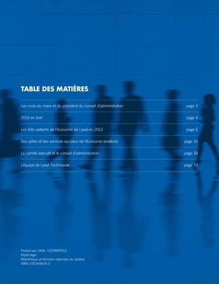 Les mots du maire et du président du conseil d’administration	 page 3
2013 en bref	 page 4
Les faits saillants de l’économie de Laval en 2013 	 page 5
Des pôles et des services au cœur de l’économie lavalloise 	 page 10
Le comité exécutif et le conseil d’administration 	 page 18
L’équipe de Laval Technopole 	 page 19
TABLE DES MATIÈRES
Produit par LAVAL TECHNOPOLE
Dépôt légal
Bibliothèque et Archives nationales du Québec
ISBN 2-921448-91-2
 